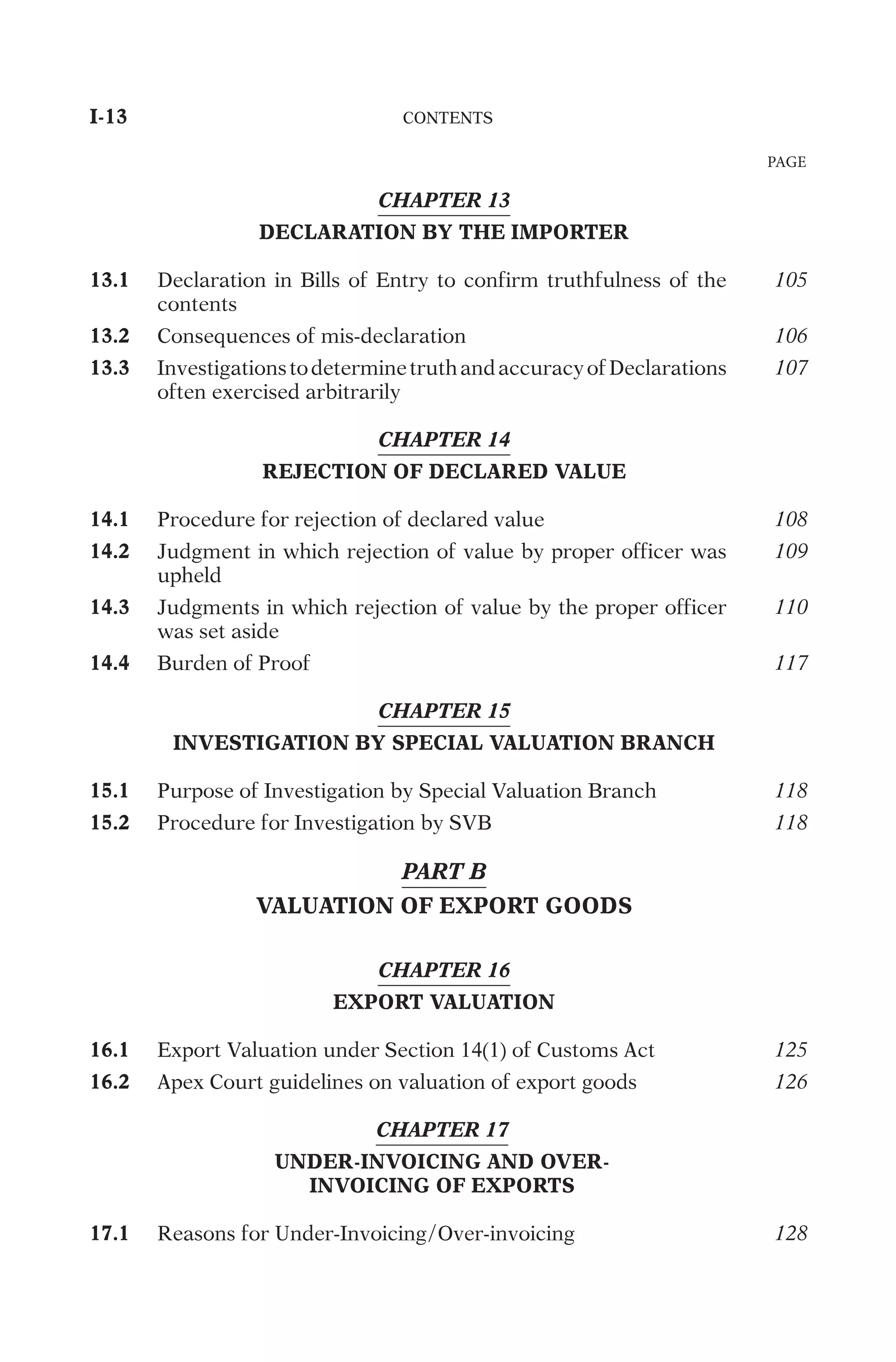 CHAPTER 13
DECLARATION BY THE IMPORTER
13.1
D
e
c
l
a
r
a
t
i
o
n
i
n
B
i
l
l
s
o
f
E
n
t
r
y
t
o
c
o
n
f
i
r
m
t
r
u
t
h
f
u
l
n
e
s
s
o
f
t
h
e
c
o
n
t
e
n
t
s
105
13.2
C
o
n
s
e
q
u
e
n
c
e
s
o
f
m
i
s
-
d
e
c
l
a
r
a
t
i
o
n
106
13.3
I
n
v
e
s
t
i
g
a
t
i
o
n
s
t
o
d
e
t
e
r
m
i
n
e
t
r
u
t
h
a
n
d
a
c
c
u
r
a
c
y
o
f
D
e
c
l
a
r
a
t
i
o
n
s
o
f
t
e
n
e
x
e
r
c
i
s
e
d
a
r
b
i
t
r
a
r
i
l
y
107
CHAPTER 14
REJECTION OF DECLARED VALUE
14.1
P
r
o
c
e
d
u
r
e
f
o
r
r
e
j
e
c
t
i
o
n
o
f
d
e
c
l
a
r
e
d
v
a
l
u
e
108
14.2
J
u
d
g
m
e
n
t
i
n
w
h
i
c
h
r
e
j
e
c
t
i
o
n
o
f
v
a
l
u
e
b
y
p
r
o
p
e
r
o
f
f
i
c
e
r
w
a
s
u
p
h
e
l
d
109
14.3
J
u
d
g
m
e
n
t
s
i
n
w
h
i
c
h
r
e
j
e
c
t
i
o
n
o
f
v
a
l
u
e
b
y
t
h
e
p
r
o
p
e
r
o
f
f
i
c
e
r
w
a
s
s
e
t
a
s
i
d
e
110
14.4
B
u
r
d
e
n
o
f
P
r
o
o
f
117
CHAPTER 15
INVESTIGATION BY SPECIAL VALUATION BRANCH
15.1
P
u
r
p
o
s
e
o
f
I
n
v
e
s
t
i
g
a
t
i
o
n
b
y
S
p
e
c
i
a
l
V
a
l
u
a
t
i
o
n
B
r
a
n
c
h
118
15.2
P
r
o
c
e
d
u
r
e
f
o
r
I
n
v
e
s
t
i
g
a
t
i
o
n
b
y
S
V
B
118
PART B
VALUATION OF EXPORT GOODS
CHAPTER 16
EXPORT VALUATION
16.1
E
x
p
o
r
t
V
a
l
u
a
t
i
o
n
u
n
d
e
r
S
e
c
t
i
o
n
1
4
(
1
)
o
f
C
u
s
t
o
m
s
A
c
t
125
16.2
A
p
e
x
C
o
u
r
t
g
u
i
d
e
l
i
n
e
s
o
n
v
a
l
u
a
t
i
o
n
o
f
e
x
p
o
r
t
g
o
o
d
s
126
CHAPTER 17
UNDER-INVOICING AND OVER-
INVOICING OF EXPORTS
17.1
R
e
a
s
o
n
s
f
o
r
U
n
d
e
r
-
I
n
v
o
i
c
i
n
g
/
O
v
e
r
-
i
n
v
o
i
c
i
n
g
128
I-13	
C
O
N
T
E
N
T
S
	
PAGE
 