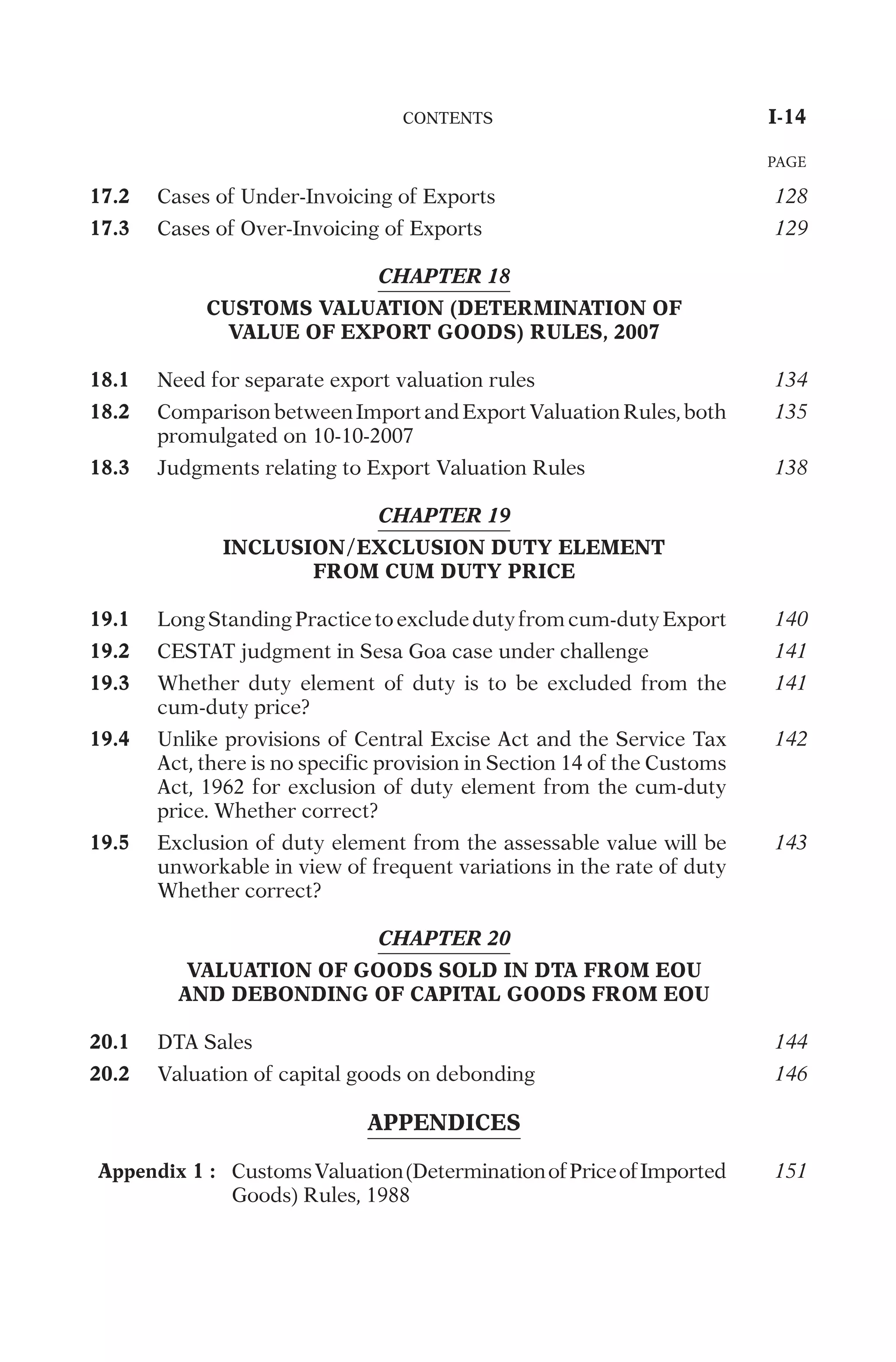 17.2
C
a
s
e
s
o
f
U
n
d
e
r
-
I
n
v
o
i
c
i
n
g
o
f
E
x
p
o
r
t
s
128
17.3
C
a
s
e
s
o
f
O
v
e
r
-
I
n
v
o
i
c
i
n
g
o
f
E
x
p
o
r
t
s
129
CHAPTER 18
CUSTOMS VALUATION (DETERMINATION OF
VALUE OF EXPORT GOODS) RULES, 2007
18.1
N
e
e
d
f
o
r
s
e
p
a
r
a
t
e
e
x
p
o
r
t
v
a
l
u
a
t
i
o
n
r
u
l
e
s
134
18.2
C
o
m
p
a
r
i
s
o
n
b
e
t
w
e
e
n
I
m
p
o
r
t
a
n
d
E
x
p
o
r
t
V
a
l
u
a
t
i
o
n
R
u
l
e
s
,
b
o
t
h
p
r
o
m
u
l
g
a
t
e
d
o
n
1
0
-
1
0
-
2
0
0
7
135
18.3
J
u
d
g
m
e
n
t
s
r
e
l
a
t
i
n
g
t
o
E
x
p
o
r
t
V
a
l
u
a
t
i
o
n
R
u
l
e
s
138
CHAPTER 19
INCLUSION/EXCLUSION DUTY ELEMENT
FROM CUM DUTY PRICE
19.1
L
o
n
g
S
t
a
n
d
i
n
g
P
r
a
c
t
i
c
e
t
o
e
x
c
l
u
d
e
d
u
t
y
f
r
o
m
c
u
m
-
d
u
t
y
E
x
p
o
r
t
140
19.2
C
E
S
T
A
T
j
u
d
g
m
e
n
t
i
n
S
e
s
a
G
o
a
c
a
s
e
u
n
d
e
r
c
h
a
l
l
e
n
g
e
141
19.3
W
h
e
t
h
e
r
d
u
t
y
e
l
e
m
e
n
t
o
f
d
u
t
y
i
s
t
o
b
e
e
x
c
l
u
d
e
d
f
r
o
m
t
h
e
c
u
m
-
d
u
t
y
p
r
i
c
e
?
141
19.4
U
n
l
i
k
e
p
r
o
v
i
s
i
o
n
s
o
f
C
e
n
t
r
a
l
E
x
c
i
s
e
A
c
t
a
n
d
t
h
e
S
e
r
v
i
c
e
T
a
x
A
c
t
,
t
h
e
r
e
i
s
n
o
s
p
e
c
i
f
i
c
p
r
o
v
i
s
i
o
n
i
n
S
e
c
t
i
o
n
1
4
o
f
t
h
e
C
u
s
t
o
m
s
A
c
t
,
1
9
6
2
f
o
r
e
x
c
l
u
s
i
o
n
o
f
d
u
t
y
e
l
e
m
e
n
t
f
r
o
m
t
h
e
c
u
m
-
d
u
t
y
p
r
i
c
e
.
W
h
e
t
h
e
r
c
o
r
r
e
c
t
?
142
19.5
E
x
c
l
u
s
i
o
n
o
f
d
u
t
y
e
l
e
m
e
n
t
f
r
o
m
t
h
e
a
s
s
e
s
s
a
b
l
e
v
a
l
u
e
w
i
l
l
b
e
u
n
w
o
r
k
a
b
l
e
i
n
v
i
e
w
o
f
f
r
e
q
u
e
n
t
v
a
r
i
a
t
i
o
n
s
i
n
t
h
e
r
a
t
e
o
f
d
u
t
y
W
h
e
t
h
e
r
c
o
r
r
e
c
t
?
143
CHAPTER 20
VALUATION OF GOODS SOLD IN DTA FROM EOU
AND DEBONDING OF CAPITAL GOODS FROM EOU
20.1
D
T
A
S
a
l
e
s
144
20.2
V
a
l
u
a
t
i
o
n
o
f
c
a
p
i
t
a
l
g
o
o
d
s
o
n
d
e
b
o
n
d
i
n
g
146
APPENDICES
Appendix 1 :
C
u
s
t
o
m
s
V
a
l
u
a
t
i
o
n
(
D
e
t
e
r
m
i
n
a
t
i
o
n
o
f
P
r
i
c
e
o
f
I
m
p
o
r
t
e
d
G
o
o
d
s
)
R
u
l
e
s
,
1
9
8
8
151
	
C
O
N
T
E
N
T
S
	
I-14
PAGE
 