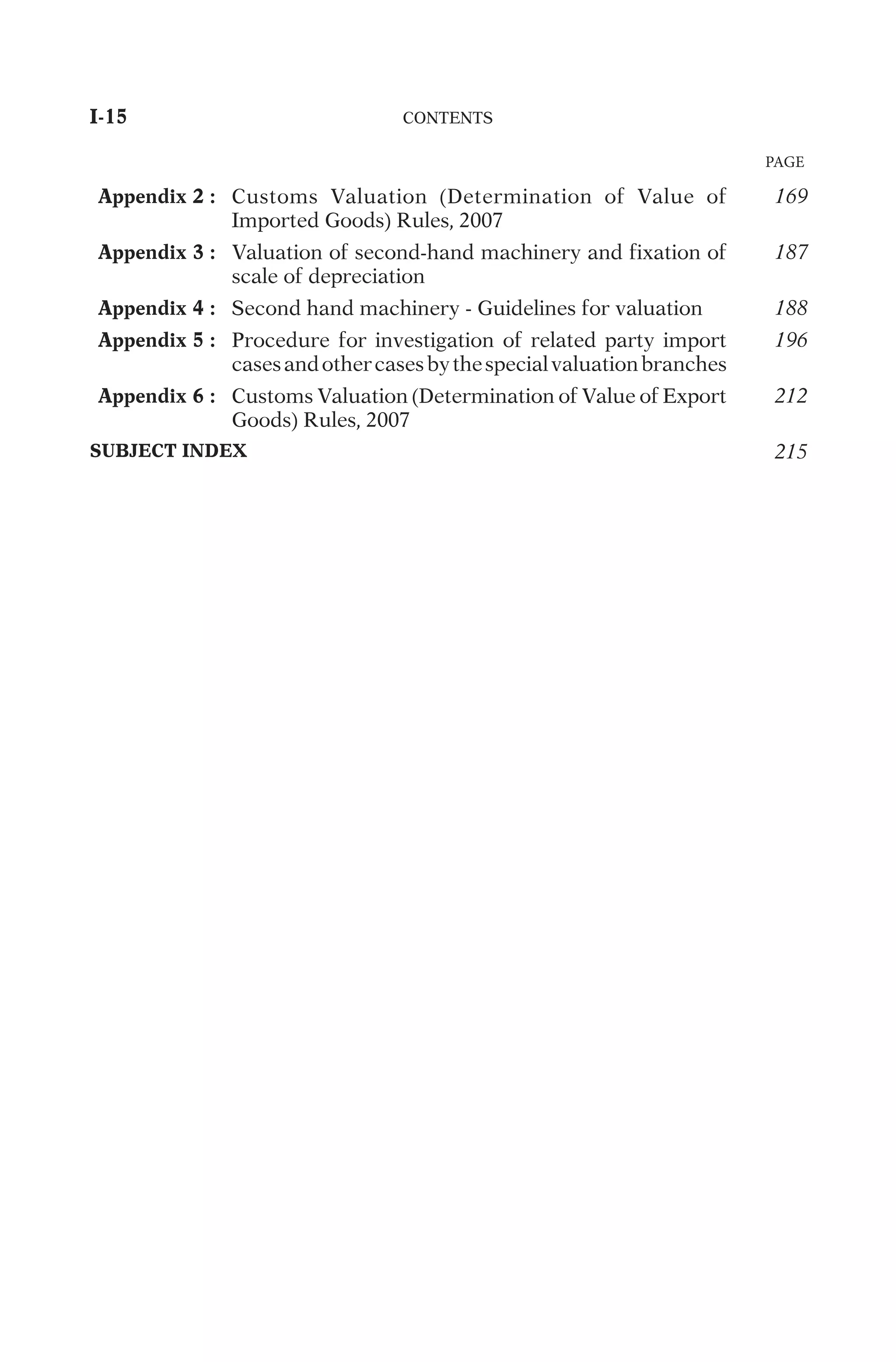 PAGE
Appendix 2 :
C
u
s
t
o
m
s
V
a
l
u
a
t
i
o
n
(
D
e
t
e
r
m
i
n
a
t
i
o
n
o
f
V
a
l
u
e
o
f
I
m
p
o
r
t
e
d
G
o
o
d
s
)
R
u
l
e
s
,
2
0
0
7
169
Appendix 3 :
V
a
l
u
a
t
i
o
n
o
f
s
e
c
o
n
d
-
h
a
n
d
m
a
c
h
i
n
e
r
y
a
n
d
f
i
x
a
t
i
o
n
o
f
s
c
a
l
e
o
f
d
e
p
r
e
c
i
a
t
i
o
n
187
Appendix 4 :
S
e
c
o
n
d
h
a
n
d
m
a
c
h
i
n
e
r
y
-
G
u
i
d
e
l
i
n
e
s
f
o
r
v
a
l
u
a
t
i
o
n
188
Appendix 5 :
P
r
o
c
e
d
u
r
e
f
o
r
i
n
v
e
s
t
i
g
a
t
i
o
n
o
f
r
e
l
a
t
e
d
p
a
r
t
y
i
m
p
o
r
t
c
a
s
e
s
a
n
d
o
t
h
e
r
c
a
s
e
s
b
y
t
h
e
s
p
e
c
i
a
l
v
a
l
u
a
t
i
o
n
b
r
a
n
c
h
e
s
196
Appendix 6 :
C
u
s
t
o
m
s
V
a
l
u
a
t
i
o
n
(
D
e
t
e
r
m
i
n
a
t
i
o
n
o
f
V
a
l
u
e
o
f
E
x
p
o
r
t
G
o
o
d
s
)
R
u
l
e
s
,
2
0
0
7 212
SUBJECT INDEX 215
I-15	
C
O
N
T
E
N
T
S
	
 