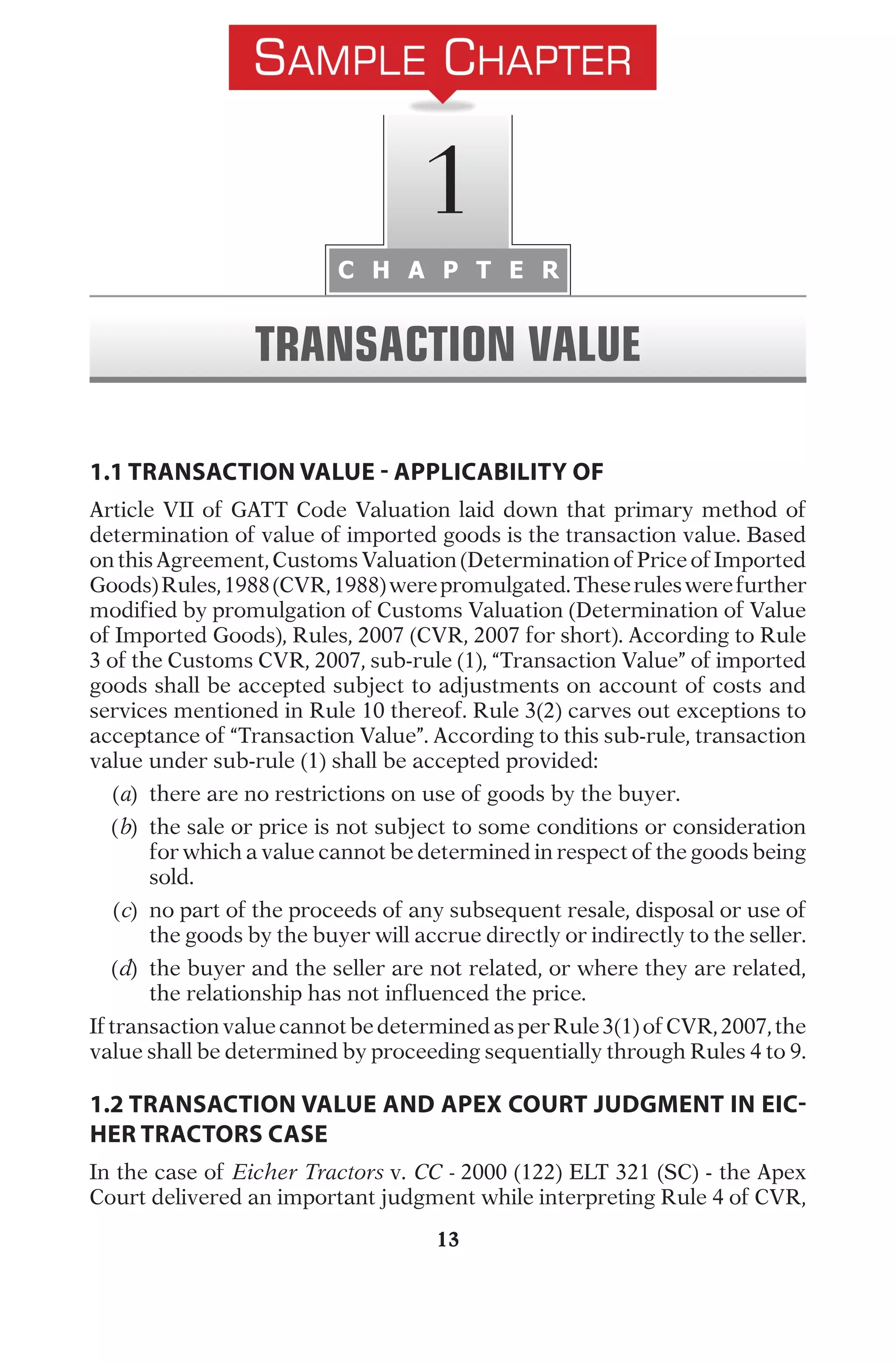 13
1.1 TRANSACTION VALUE - APPLICABILITY OF
A
r
t
i
c
l
e
V
I
I
o
f
G
A
T
T
C
o
d
e
V
a
l
u
a
t
i
o
n
l
a
i
d
d
o
w
n
t
h
a
t
p
r
i
m
a
r
y
m
e
t
h
o
d
o
f
d
e
t
e
r
m
i
n
a
t
i
o
n
o
f
v
a
l
u
e
o
f
i
m
p
o
r
t
e
d
g
o
o
d
s
i
s
t
h
e
t
r
a
n
s
a
c
t
i
o
n
v
a
l
u
e
.
B
a
s
e
d
o
n
t
h
i
s
A
g
r
e
e
m
e
n
t
,
C
u
s
t
o
m
s
V
a
l
u
a
t
i
o
n
(
D
e
t
e
r
m
i
n
a
t
i
o
n
o
f
P
r
i
c
e
o
f
I
m
p
o
r
t
e
d
G
o
o
d
s
)
R
u
l
e
s
,
1
9
8
8
(
C
V
R
,
1
9
8
8
)
w
e
r
e
p
r
o
m
u
l
g
a
t
e
d
.
T
h
e
s
e
r
u
l
e
s
w
e
r
e
f
u
r
t
h
e
r
m
o
d
i
f
i
e
d
b
y
p
r
o
m
u
l
g
a
t
i
o
n
o
f
C
u
s
t
o
m
s
V
a
l
u
a
t
i
o
n
(
D
e
t
e
r
m
i
n
a
t
i
o
n
o
f
V
a
l
u
e
o
f
I
m
p
o
r
t
e
d
G
o
o
d
s
)
,
R
u
l
e
s
,
2
0
0
7
(
C
V
R
,
2
0
0
7
f
o
r
s
h
o
r
t
)
.
A
c
c
o
r
d
i
n
g
t
o
R
u
l
e
3
o
f
t
h
e
C
u
s
t
o
m
s
C
V
R
,
2
0
0
7
,
s
u
b
-
r
u
l
e
(
1
)
,
“
T
r
a
n
s
a
c
t
i
o
n
V
a
l
u
e
”
o
f
i
m
p
o
r
t
e
d
g
o
o
d
s
s
h
a
l
l
b
e
a
c
c
e
p
t
e
d
s
u
b
j
e
c
t
t
o
a
d
j
u
s
t
m
e
n
t
s
o
n
a
c
c
o
u
n
t
o
f
c
o
s
t
s
a
n
d
s
e
r
v
i
c
e
s
m
e
n
t
i
o
n
e
d
i
n
R
u
l
e
1
0
t
h
e
r
e
o
f
.
R
u
l
e
3
(
2
)
c
a
r
v
e
s
o
u
t
e
x
c
e
p
t
i
o
n
s
t
o
a
c
c
e
p
t
a
n
c
e
o
f
“
T
r
a
n
s
a
c
t
i
o
n
V
a
l
u
e
”
.
A
c
c
o
r
d
i
n
g
t
o
t
h
i
s
s
u
b
-
r
u
l
e
,
t
r
a
n
s
a
c
t
i
o
n
v
a
l
u
e
u
n
d
e
r
s
u
b
-
r
u
l
e
(
1
)
s
h
a
l
l
b
e
a
c
c
e
p
t
e
d
p
r
o
v
i
d
e
d
:
(
a
)
t
h
e
r
e
a
r
e
n
o
r
e
s
t
r
i
c
t
i
o
n
s
o
n
u
s
e
o
f
g
o
o
d
s
b
y
t
h
e
b
u
y
e
r
.
(
b
)
	
t
h
e
s
a
l
e
o
r
p
r
i
c
e
i
s
n
o
t
s
u
b
j
e
c
t
t
o
s
o
m
e
c
o
n
d
i
t
i
o
n
s
o
r
c
o
n
s
i
d
e
r
a
t
i
o
n
f
o
r
w
h
i
c
h
a
v
a
l
u
e
c
a
n
n
o
t
b
e
d
e
t
e
r
m
i
n
e
d
i
n
r
e
s
p
e
c
t
o
f
t
h
e
g
o
o
d
s
b
e
i
n
g
s
o
l
d
.
(
c
)
	
n
o
p
a
r
t
o
f
t
h
e
p
r
o
c
e
e
d
s
o
f
a
n
y
s
u
b
s
e
q
u
e
n
t
r
e
s
a
l
e
,
d
i
s
p
o
s
a
l
o
r
u
s
e
o
f
t
h
e
g
o
o
d
s
b
y
t
h
e
b
u
y
e
r
w
i
l
l
a
c
c
r
u
e
d
i
r
e
c
t
l
y
o
r
i
n
d
i
r
e
c
t
l
y
t
o
t
h
e
s
e
l
l
e
r
.
(
d
)
	
t
h
e
b
u
y
e
r
a
n
d
t
h
e
s
e
l
l
e
r
a
r
e
n
o
t
r
e
l
a
t
e
d
,
o
r
w
h
e
r
e
t
h
e
y
a
r
e
r
e
l
a
t
e
d
,
t
h
e
r
e
l
a
t
i
o
n
s
h
i
p
h
a
s
n
o
t
i
n
f
l
u
e
n
c
e
d
t
h
e
p
r
i
c
e
.
I
f
t
r
a
n
s
a
c
t
i
o
n
v
a
l
u
e
c
a
n
n
o
t
b
e
d
e
t
e
r
m
i
n
e
d
a
s
p
e
r
R
u
l
e
3
(
1
)
o
f
C
V
R
,
2
0
0
7
,
t
h
e
v
a
l
u
e
s
h
a
l
l
b
e
d
e
t
e
r
m
i
n
e
d
b
y
p
r
o
c
e
e
d
i
n
g
s
e
q
u
e
n
t
i
a
l
l
y
t
h
r
o
u
g
h
R
u
l
e
s
4
t
o
9
.
1.2 TRANSACTION VALUE AND APEX COURT JUDGMENT IN EIC-
HER TRACTORS CASE
I
n
t
h
e
c
a
s
e
o
f
Eicher Tractors
v
.
CC -
2
0
0
0
(
1
2
2
)
E
L
T
3
2
1
(
S
C
)
-
t
h
e
A
p
e
x
C
o
u
r
t
d
e
l
i
v
e
r
e
d
a
n
i
m
p
o
r
t
a
n
t
j
u
d
g
m
e
n
t
w
h
i
l
e
i
n
t
e
r
p
r
e
t
i
n
g
R
u
l
e
4
o
f
C
V
R
,
C H A P T E R
1
TRANSACTION VALUE
 