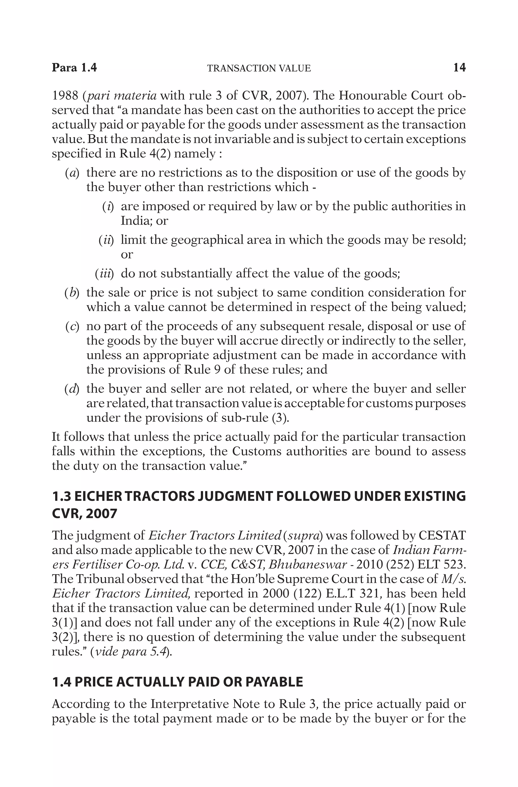 Para 1.4
	
T
R
A
N
S
A
C
T
I
O
N
V
A
L
U
E
	
14
1
9
8
8
(
pari materia
w
i
t
h
r
u
l
e
3
o
f
C
V
R
,
2
0
0
7
)
.
T
h
e
H
o
n
o
u
r
a
b
l
e
C
o
u
r
t
o
b
-
s
e
r
v
e
d
t
h
a
t
“
a
m
a
n
d
a
t
e
h
a
s
b
e
e
n
c
a
s
t
o
n
t
h
e
a
u
t
h
o
r
i
t
i
e
s
t
o
a
c
c
e
p
t
t
h
e
p
r
i
c
e
a
c
t
u
a
l
l
y
p
a
i
d
o
r
p
a
y
a
b
l
e
f
o
r
t
h
e
g
o
o
d
s
u
n
d
e
r
a
s
s
e
s
s
m
e
n
t
a
s
t
h
e
t
r
a
n
s
a
c
t
i
o
n
v
a
l
u
e
.
B
u
t
t
h
e
m
a
n
d
a
t
e
i
s
n
o
t
i
n
v
a
r
i
a
b
l
e
a
n
d
i
s
s
u
b
j
e
c
t
t
o
c
e
r
t
a
i
n
e
x
c
e
p
t
i
o
n
s
s
p
e
c
i
f
i
e
d
i
n
R
u
l
e
4
(
2
)
n
a
m
e
l
y
:
	
(
a
)
	
t
h
e
r
e
a
r
e
n
o
r
e
s
t
r
i
c
t
i
o
n
s
a
s
t
o
t
h
e
d
i
s
p
o
s
i
t
i
o
n
o
r
u
s
e
o
f
t
h
e
g
o
o
d
s
b
y
t
h
e
b
u
y
e
r
o
t
h
e
r
t
h
a
n
r
e
s
t
r
i
c
t
i
o
n
s
w
h
i
c
h
-
	
(
i
)
	
a
r
e
i
m
p
o
s
e
d
o
r
r
e
q
u
i
r
e
d
b
y
l
a
w
o
r
b
y
t
h
e
p
u
b
l
i
c
a
u
t
h
o
r
i
t
i
e
s
i
n
I
n
d
i
a
;
o
r
	
(
ii
)
	
l
i
m
i
t
t
h
e
g
e
o
g
r
a
p
h
i
c
a
l
a
r
e
a
i
n
w
h
i
c
h
t
h
e
g
o
o
d
s
m
a
y
b
e
r
e
s
o
l
d
;
o
r
	
(
iii
)
	
d
o
n
o
t
s
u
b
s
t
a
n
t
i
a
l
l
y
a
f
f
e
c
t
t
h
e
v
a
l
u
e
o
f
t
h
e
g
o
o
d
s
;
	
(
b
)
	
t
h
e
s
a
l
e
o
r
p
r
i
c
e
i
s
n
o
t
s
u
b
j
e
c
t
t
o
s
a
m
e
c
o
n
d
i
t
i
o
n
c
o
n
s
i
d
e
r
a
t
i
o
n
f
o
r
w
h
i
c
h
a
v
a
l
u
e
c
a
n
n
o
t
b
e
d
e
t
e
r
m
i
n
e
d
i
n
r
e
s
p
e
c
t
o
f
t
h
e
b
e
i
n
g
v
a
l
u
e
d
;
	
(
c
)
	
n
o
p
a
r
t
o
f
t
h
e
p
r
o
c
e
e
d
s
o
f
a
n
y
s
u
b
s
e
q
u
e
n
t
r
e
s
a
l
e
,
d
i
s
p
o
s
a
l
o
r
u
s
e
o
f
t
h
e
g
o
o
d
s
b
y
t
h
e
b
u
y
e
r
w
i
l
l
a
c
c
r
u
e
d
i
r
e
c
t
l
y
o
r
i
n
d
i
r
e
c
t
l
y
t
o
t
h
e
s
e
l
l
e
r
,
u
n
l
e
s
s
a
n
a
p
p
r
o
p
r
i
a
t
e
a
d
j
u
s
t
m
e
n
t
c
a
n
b
e
m
a
d
e
i
n
a
c
c
o
r
d
a
n
c
e
w
i
t
h
t
h
e
p
r
o
v
i
s
i
o
n
s
o
f
R
u
l
e
9
o
f
t
h
e
s
e
r
u
l
e
s
;
a
n
d
	
(
d
)
	
t
h
e
b
u
y
e
r
a
n
d
s
e
l
l
e
r
a
r
e
n
o
t
r
e
l
a
t
e
d
,
o
r
w
h
e
r
e
t
h
e
b
u
y
e
r
a
n
d
s
e
l
l
e
r
a
r
e
r
e
l
a
t
e
d
,
t
h
a
t
t
r
a
n
s
a
c
t
i
o
n
v
a
l
u
e
i
s
a
c
c
e
p
t
a
b
l
e
f
o
r
c
u
s
t
o
m
s
p
u
r
p
o
s
e
s
u
n
d
e
r
t
h
e
p
r
o
v
i
s
i
o
n
s
o
f
s
u
b
-
r
u
l
e
(
3
)
.
I
t
f
o
l
l
o
w
s
t
h
a
t
u
n
l
e
s
s
t
h
e
p
r
i
c
e
a
c
t
u
a
l
l
y
p
a
i
d
f
o
r
t
h
e
p
a
r
t
i
c
u
l
a
r
t
r
a
n
s
a
c
t
i
o
n
f
a
l
l
s
w
i
t
h
i
n
t
h
e
e
x
c
e
p
t
i
o
n
s
,
t
h
e
C
u
s
t
o
m
s
a
u
t
h
o
r
i
t
i
e
s
a
r
e
b
o
u
n
d
t
o
a
s
s
e
s
s
t
h
e
d
u
t
y
o
n
t
h
e
t
r
a
n
s
a
c
t
i
o
n
v
a
l
u
e
.
”
1.3 EICHER TRACTORS JUDGMENT FOLLOWED UNDER EXISTING
CVR, 2007
T
h
e
j
u
d
g
m
e
n
t
o
f
Eicher Tractors Limited
(
supra
)
w
a
s
f
o
l
l
o
w
e
d
b
y
C
E
S
T
A
T
a
n
d
a
l
s
o
m
a
d
e
a
p
p
l
i
c
a
b
l
e
t
o
t
h
e
n
e
w
C
V
R
,
2
0
0
7
i
n
t
h
e
c
a
s
e
o
f
Indian Farm-
ers Fertiliser Co-op. Ltd.
v
.
CCE, CST, Bhubaneswar -
2
0
1
0
(
2
5
2
)
E
L
T
5
2
3
.
T
h
e
T
r
i
b
u
n
a
l
o
b
s
e
r
v
e
d
t
h
a
t
“
t
h
e
H
o
n
’
b
l
e
S
u
p
r
e
m
e
C
o
u
r
t
i
n
t
h
e
c
a
s
e
o
f
M/s.
Eicher Tractors Limited,
r
e
p
o
r
t
e
d
i
n
2
0
0
0
(
1
2
2
)
E
.
L
.
T
3
2
1
,
h
a
s
b
e
e
n
h
e
l
d
t
h
a
t
i
f
t
h
e
t
r
a
n
s
a
c
t
i
o
n
v
a
l
u
e
c
a
n
b
e
d
e
t
e
r
m
i
n
e
d
u
n
d
e
r
R
u
l
e
4
(
1
)
[
n
o
w
R
u
l
e
3
(
1
)
]
a
n
d
d
o
e
s
n
o
t
f
a
l
l
u
n
d
e
r
a
n
y
o
f
t
h
e
e
x
c
e
p
t
i
o
n
s
i
n
R
u
l
e
4
(
2
)
[
n
o
w
R
u
l
e
3
(
2
)
]
,
t
h
e
r
e
i
s
n
o
q
u
e
s
t
i
o
n
o
f
d
e
t
e
r
m
i
n
i
n
g
t
h
e
v
a
l
u
e
u
n
d
e
r
t
h
e
s
u
b
s
e
q
u
e
n
t
r
u
l
e
s
.
”
(
vide para 5.4
)
.
1.4 PRICE ACTUALLY PAID OR PAYABLE
A
c
c
o
r
d
i
n
g
t
o
t
h
e
I
n
t
e
r
p
r
e
t
a
t
i
v
e
N
o
t
e
t
o
R
u
l
e
3
,
t
h
e
p
r
i
c
e
a
c
t
u
a
l
l
y
p
a
i
d
o
r
p
a
y
a
b
l
e
i
s
t
h
e
t
o
t
a
l
p
a
y
m
e
n
t
m
a
d
e
o
r
t
o
b
e
m
a
d
e
b
y
t
h
e
b
u
y
e
r
o
r
f
o
r
t
h
e
 