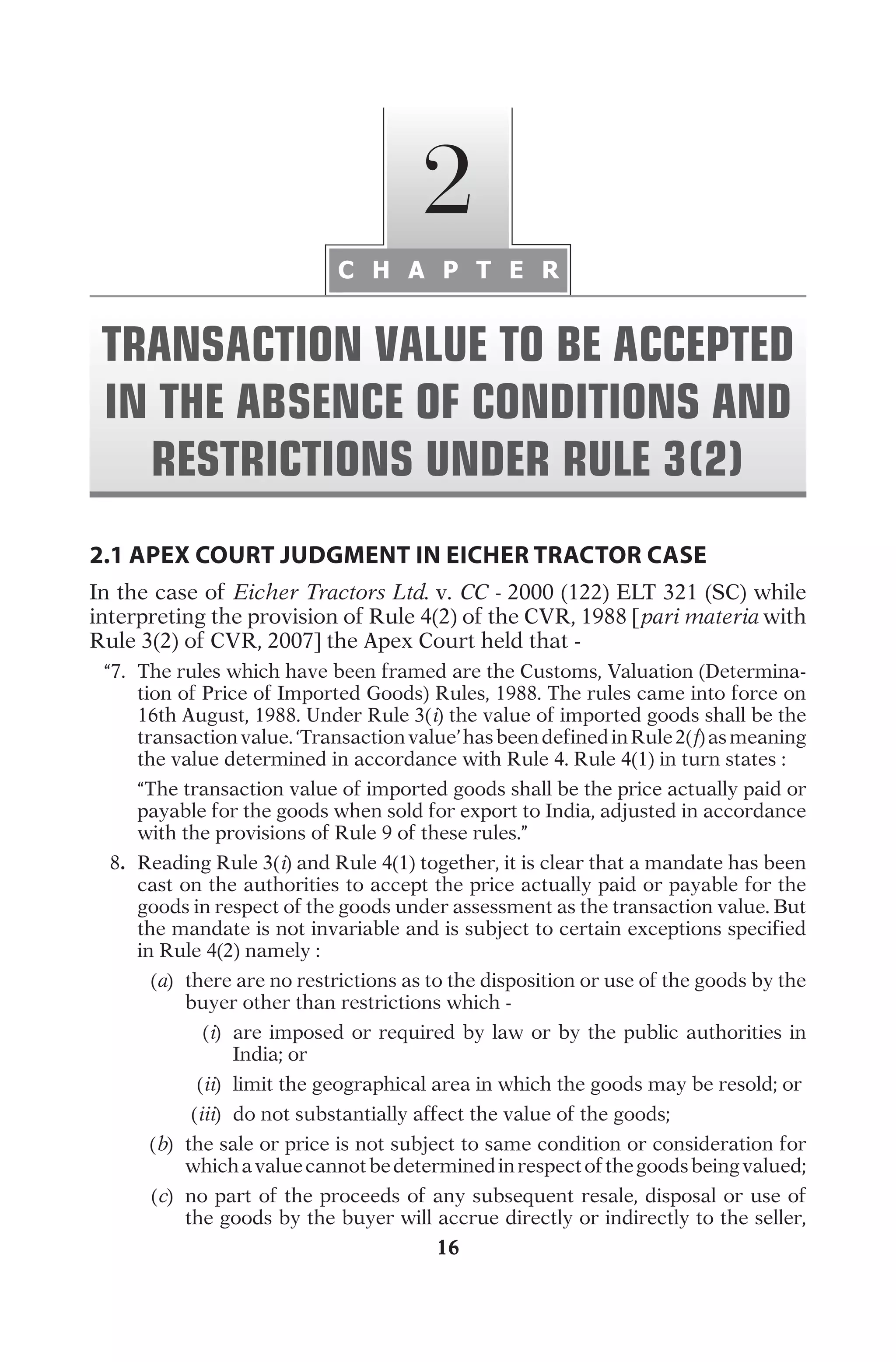 16
2.1 APEX COURT JUDGMENT IN EICHER TRACTOR CASE
I
n
t
h
e
c
a
s
e
o
f
Eicher Tractors Ltd.
v
.
CC -
2
0
0
0
(
1
2
2
)
E
L
T
3
2
1
(
S
C
)
w
h
i
l
e
i
n
t
e
r
p
r
e
t
i
n
g
t
h
e
p
r
o
v
i
s
i
o
n
o
f
R
u
l
e
4
(
2
)
o
f
t
h
e
C
V
R
,
1
9
8
8
[
pari materia
w
i
t
h
R
u
l
e
3
(
2
)
o
f
C
V
R
,
2
0
0
7
]
t
h
e
A
p
e
x
C
o
u
r
t
h
e
l
d
t
h
a
t
-
	
“
7
.
	
T
h
e
r
u
l
e
s
w
h
i
c
h
h
a
v
e
b
e
e
n
f
r
a
m
e
d
a
r
e
t
h
e
C
u
s
t
o
m
s
,
V
a
l
u
a
t
i
o
n
(
D
e
t
e
r
m
i
n
a
-
t
i
o
n
o
f
P
r
i
c
e
o
f
I
m
p
o
r
t
e
d
G
o
o
d
s
)
R
u
l
e
s
,
1
9
8
8
.
T
h
e
r
u
l
e
s
c
a
m
e
i
n
t
o
f
o
r
c
e
o
n
1
6
t
h
A
u
g
u
s
t
,
1
9
8
8
.
U
n
d
e
r
R
u
l
e
3
(
i
)
t
h
e
v
a
l
u
e
o
f
i
m
p
o
r
t
e
d
g
o
o
d
s
s
h
a
l
l
b
e
t
h
e
t
r
a
n
s
a
c
t
i
o
n
v
a
l
u
e
.
‘
T
r
a
n
s
a
c
t
i
o
n
v
a
l
u
e
’
h
a
s
b
e
e
n
d
e
f
i
n
e
d
i
n
R
u
l
e
2
(
f
)
a
s
m
e
a
n
i
n
g
t
h
e
v
a
l
u
e
d
e
t
e
r
m
i
n
e
d
i
n
a
c
c
o
r
d
a
n
c
e
w
i
t
h
R
u
l
e
4
.
R
u
l
e
4
(
1
)
i
n
t
u
r
n
s
t
a
t
e
s
:
		
“
T
h
e
t
r
a
n
s
a
c
t
i
o
n
v
a
l
u
e
o
f
i
m
p
o
r
t
e
d
g
o
o
d
s
s
h
a
l
l
b
e
t
h
e
p
r
i
c
e
a
c
t
u
a
l
l
y
p
a
i
d
o
r
p
a
y
a
b
l
e
f
o
r
t
h
e
g
o
o
d
s
w
h
e
n
s
o
l
d
f
o
r
e
x
p
o
r
t
t
o
I
n
d
i
a
,
a
d
j
u
s
t
e
d
i
n
a
c
c
o
r
d
a
n
c
e
w
i
t
h
t
h
e
p
r
o
v
i
s
i
o
n
s
o
f
R
u
l
e
9
o
f
t
h
e
s
e
r
u
l
e
s
.
”
	
8
.	
R
e
a
d
i
n
g
R
u
l
e
3
(
i
)
a
n
d
R
u
l
e
4
(
1
)
t
o
g
e
t
h
e
r
,
i
t
i
s
c
l
e
a
r
t
h
a
t
a
m
a
n
d
a
t
e
h
a
s
b
e
e
n
c
a
s
t
o
n
t
h
e
a
u
t
h
o
r
i
t
i
e
s
t
o
a
c
c
e
p
t
t
h
e
p
r
i
c
e
a
c
t
u
a
l
l
y
p
a
i
d
o
r
p
a
y
a
b
l
e
f
o
r
t
h
e
g
o
o
d
s
i
n
r
e
s
p
e
c
t
o
f
t
h
e
g
o
o
d
s
u
n
d
e
r
a
s
s
e
s
s
m
e
n
t
a
s
t
h
e
t
r
a
n
s
a
c
t
i
o
n
v
a
l
u
e
.
B
u
t
t
h
e
m
a
n
d
a
t
e
i
s
n
o
t
i
n
v
a
r
i
a
b
l
e
a
n
d
i
s
s
u
b
j
e
c
t
t
o
c
e
r
t
a
i
n
e
x
c
e
p
t
i
o
n
s
s
p
e
c
i
f
i
e
d
i
n
R
u
l
e
4
(
2
)
n
a
m
e
l
y
:
	
(
a
)
	
t
h
e
r
e
a
r
e
n
o
r
e
s
t
r
i
c
t
i
o
n
s
a
s
t
o
t
h
e
d
i
s
p
o
s
i
t
i
o
n
o
r
u
s
e
o
f
t
h
e
g
o
o
d
s
b
y
t
h
e
b
u
y
e
r
o
t
h
e
r
t
h
a
n
r
e
s
t
r
i
c
t
i
o
n
s
w
h
i
c
h
-
	
(
i
)
	
a
r
e
i
m
p
o
s
e
d
o
r
r
e
q
u
i
r
e
d
b
y
l
a
w
o
r
b
y
t
h
e
p
u
b
l
i
c
a
u
t
h
o
r
i
t
i
e
s
i
n
I
n
d
i
a
;
o
r
	
(
ii
)
	
l
i
m
i
t
t
h
e
g
e
o
g
r
a
p
h
i
c
a
l
a
r
e
a
i
n
w
h
i
c
h
t
h
e
g
o
o
d
s
m
a
y
b
e
r
e
s
o
l
d
;
o
r
	
(
iii
)
	
d
o
n
o
t
s
u
b
s
t
a
n
t
i
a
l
l
y
a
f
f
e
c
t
t
h
e
v
a
l
u
e
o
f
t
h
e
g
o
o
d
s
;
	
(
b
)
	
t
h
e
s
a
l
e
o
r
p
r
i
c
e
i
s
n
o
t
s
u
b
j
e
c
t
t
o
s
a
m
e
c
o
n
d
i
t
i
o
n
o
r
c
o
n
s
i
d
e
r
a
t
i
o
n
f
o
r
w
h
i
c
h
a
v
a
l
u
e
c
a
n
n
o
t
b
e
d
e
t
e
r
m
i
n
e
d
i
n
r
e
s
p
e
c
t
o
f
t
h
e
g
o
o
d
s
b
e
i
n
g
v
a
l
u
e
d
;
	
(
c
)
	
n
o
p
a
r
t
o
f
t
h
e
p
r
o
c
e
e
d
s
o
f
a
n
y
s
u
b
s
e
q
u
e
n
t
r
e
s
a
l
e
,
d
i
s
p
o
s
a
l
o
r
u
s
e
o
f
t
h
e
g
o
o
d
s
b
y
t
h
e
b
u
y
e
r
w
i
l
l
a
c
c
r
u
e
d
i
r
e
c
t
l
y
o
r
i
n
d
i
r
e
c
t
l
y
t
o
t
h
e
s
e
l
l
e
r
,
C H A P T E R
2
TRANSACTION VALUE TO BE ACCEPTED
IN THE ABSENCE OF CONDITIONS AND
RESTRICTIONS UNDER RULE 3(2)
 