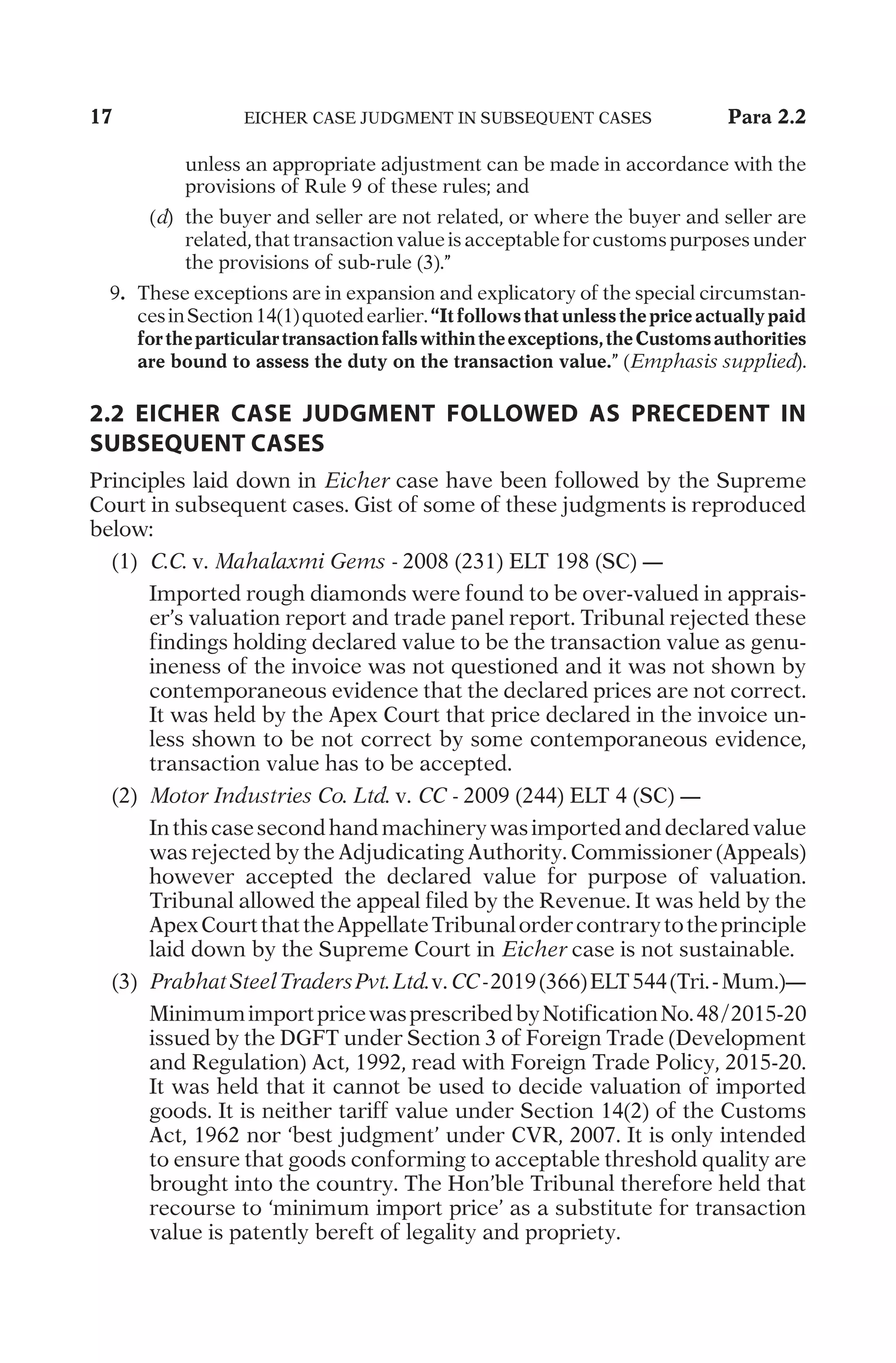 17	
E
I
C
H
E
R
C
A
S
E
J
U
D
G
M
E
N
T
I
N
S
U
B
S
E
Q
U
E
N
T
C
A
S
E
S
	 Para 2.2
u
n
l
e
s
s
a
n
a
p
p
r
o
p
r
i
a
t
e
a
d
j
u
s
t
m
e
n
t
c
a
n
b
e
m
a
d
e
i
n
a
c
c
o
r
d
a
n
c
e
w
i
t
h
t
h
e
p
r
o
v
i
s
i
o
n
s
o
f
R
u
l
e
9
o
f
t
h
e
s
e
r
u
l
e
s
;
a
n
d
	
(
d
)
	
t
h
e
b
u
y
e
r
a
n
d
s
e
l
l
e
r
a
r
e
n
o
t
r
e
l
a
t
e
d
,
o
r
w
h
e
r
e
t
h
e
b
u
y
e
r
a
n
d
s
e
l
l
e
r
a
r
e
r
e
l
a
t
e
d
,
t
h
a
t
t
r
a
n
s
a
c
t
i
o
n
v
a
l
u
e
i
s
a
c
c
e
p
t
a
b
l
e
f
o
r
c
u
s
t
o
m
s
p
u
r
p
o
s
e
s
u
n
d
e
r
t
h
e
p
r
o
v
i
s
i
o
n
s
o
f
s
u
b
-
r
u
l
e
(
3
)
.
”
	
9
.	
T
h
e
s
e
e
x
c
e
p
t
i
o
n
s
a
r
e
i
n
e
x
p
a
n
s
i
o
n
a
n
d
e
x
p
l
i
c
a
t
o
r
y
o
f
t
h
e
s
p
e
c
i
a
l
c
i
r
c
u
m
s
t
a
n
-
c
e
s
i
n
S
e
c
t
i
o
n
1
4
(
1
)
q
u
o
t
e
d
e
a
r
l
i
e
r
.
“Itfollowsthatunlessthepriceactuallypaid
fortheparticulartransactionfallswithintheexceptions,theCustomsauthorities
are bound to assess the duty on the transaction value.
”
(
Emphasis supplied
)
.
2.2 EICHER CASE JUDGMENT FOLLOWED AS PRECEDENT IN
SUBSEQUENT CASES
P
r
i
n
c
i
p
l
e
s
l
a
i
d
d
o
w
n
i
n
Eicher
c
a
s
e
h
a
v
e
b
e
e
n
f
o
l
l
o
w
e
d
b
y
t
h
e
S
u
p
r
e
m
e
C
o
u
r
t
i
n
s
u
b
s
e
q
u
e
n
t
c
a
s
e
s
.
G
i
s
t
o
f
s
o
m
e
o
f
t
h
e
s
e
j
u
d
g
m
e
n
t
s
i
s
r
e
p
r
o
d
u
c
e
d
b
e
l
o
w
:
	
(
1
)
	
C.C.
v
.
Mahalaxmi Gems -
2
0
0
8
(
2
3
1
)
E
L
T
1
9
8
(
S
C
)
—
		
I
m
p
o
r
t
e
d
r
o
u
g
h
d
i
a
m
o
n
d
s
w
e
r
e
f
o
u
n
d
t
o
b
e
o
v
e
r
-
v
a
l
u
e
d
i
n
a
p
p
r
a
i
s
-
e
r
’
s
v
a
l
u
a
t
i
o
n
r
e
p
o
r
t
a
n
d
t
r
a
d
e
p
a
n
e
l
r
e
p
o
r
t
.
T
r
i
b
u
n
a
l
r
e
j
e
c
t
e
d
t
h
e
s
e
f
i
n
d
i
n
g
s
h
o
l
d
i
n
g
d
e
c
l
a
r
e
d
v
a
l
u
e
t
o
b
e
t
h
e
t
r
a
n
s
a
c
t
i
o
n
v
a
l
u
e
a
s
g
e
n
u
-
i
n
e
n
e
s
s
o
f
t
h
e
i
n
v
o
i
c
e
w
a
s
n
o
t
q
u
e
s
t
i
o
n
e
d
a
n
d
i
t
w
a
s
n
o
t
s
h
o
w
n
b
y
c
o
n
t
e
m
p
o
r
a
n
e
o
u
s
e
v
i
d
e
n
c
e
t
h
a
t
t
h
e
d
e
c
l
a
r
e
d
p
r
i
c
e
s
a
r
e
n
o
t
c
o
r
r
e
c
t
.
I
t
w
a
s
h
e
l
d
b
y
t
h
e
A
p
e
x
C
o
u
r
t
t
h
a
t
p
r
i
c
e
d
e
c
l
a
r
e
d
i
n
t
h
e
i
n
v
o
i
c
e
u
n
-
l
e
s
s
s
h
o
w
n
t
o
b
e
n
o
t
c
o
r
r
e
c
t
b
y
s
o
m
e
c
o
n
t
e
m
p
o
r
a
n
e
o
u
s
e
v
i
d
e
n
c
e
,
t
r
a
n
s
a
c
t
i
o
n
v
a
l
u
e
h
a
s
t
o
b
e
a
c
c
e
p
t
e
d
.
	
(
2
)
	
Motor Industries Co. Ltd.
v
.
CC -
2
0
0
9
(
2
4
4
)
E
L
T
4
(
S
C
)
—
		
I
n
t
h
i
s
c
a
s
e
s
e
c
o
n
d
h
a
n
d
m
a
c
h
i
n
e
r
y
w
a
s
i
m
p
o
r
t
e
d
a
n
d
d
e
c
l
a
r
e
d
v
a
l
u
e
w
a
s
r
e
j
e
c
t
e
d
b
y
t
h
e
A
d
j
u
d
i
c
a
t
i
n
g
A
u
t
h
o
r
i
t
y
.
C
o
m
m
i
s
s
i
o
n
e
r
(
A
p
p
e
a
l
s
)
h
o
w
e
v
e
r
a
c
c
e
p
t
e
d
t
h
e
d
e
c
l
a
r
e
d
v
a
l
u
e
f
o
r
p
u
r
p
o
s
e
o
f
v
a
l
u
a
t
i
o
n
.
T
r
i
b
u
n
a
l
a
l
l
o
w
e
d
t
h
e
a
p
p
e
a
l
f
i
l
e
d
b
y
t
h
e
R
e
v
e
n
u
e
.
I
t
w
a
s
h
e
l
d
b
y
t
h
e
A
p
e
x
C
o
u
r
t
t
h
a
t
t
h
e
A
p
p
e
l
l
a
t
e
T
r
i
b
u
n
a
l
o
r
d
e
r
c
o
n
t
r
a
r
y
t
o
t
h
e
p
r
i
n
c
i
p
l
e
l
a
i
d
d
o
w
n
b
y
t
h
e
S
u
p
r
e
m
e
C
o
u
r
t
i
n
Eicher
c
a
s
e
i
s
n
o
t
s
u
s
t
a
i
n
a
b
l
e
.
	
(
3
)
	
PrabhatSteelTradersPvt.Ltd.
v
.
CC-
2
0
1
9
(
3
6
6
)
E
L
T
5
4
4
(
T
r
i
.
-
M
u
m
.
)
—
		
M
i
n
i
m
u
m
i
m
p
o
r
t
p
r
i
c
e
w
a
s
p
r
e
s
c
r
i
b
e
d
b
y
N
o
t
i
f
i
c
a
t
i
o
n
N
o
.
4
8
/
2
0
1
5
-
2
0
i
s
s
u
e
d
b
y
t
h
e
D
G
F
T
u
n
d
e
r
S
e
c
t
i
o
n
3
o
f
F
o
r
e
i
g
n
T
r
a
d
e
(
D
e
v
e
l
o
p
m
e
n
t
a
n
d
R
e
g
u
l
a
t
i
o
n
)
A
c
t
,
1
9
9
2
,
r
e
a
d
w
i
t
h
F
o
r
e
i
g
n
T
r
a
d
e
P
o
l
i
c
y
,
2
0
1
5
-
2
0
.
I
t
w
a
s
h
e
l
d
t
h
a
t
i
t
c
a
n
n
o
t
b
e
u
s
e
d
t
o
d
e
c
i
d
e
v
a
l
u
a
t
i
o
n
o
f
i
m
p
o
r
t
e
d
g
o
o
d
s
.
I
t
i
s
n
e
i
t
h
e
r
t
a
r
i
f
f
v
a
l
u
e
u
n
d
e
r
S
e
c
t
i
o
n
1
4
(
2
)
o
f
t
h
e
C
u
s
t
o
m
s
A
c
t
,
1
9
6
2
n
o
r
‘
b
e
s
t
j
u
d
g
m
e
n
t
’
u
n
d
e
r
C
V
R
,
2
0
0
7
.
I
t
i
s
o
n
l
y
i
n
t
e
n
d
e
d
t
o
e
n
s
u
r
e
t
h
a
t
g
o
o
d
s
c
o
n
f
o
r
m
i
n
g
t
o
a
c
c
e
p
t
a
b
l
e
t
h
r
e
s
h
o
l
d
q
u
a
l
i
t
y
a
r
e
b
r
o
u
g
h
t
i
n
t
o
t
h
e
c
o
u
n
t
r
y
.
T
h
e
H
o
n
’
b
l
e
T
r
i
b
u
n
a
l
t
h
e
r
e
f
o
r
e
h
e
l
d
t
h
a
t
r
e
c
o
u
r
s
e
t
o
‘
m
i
n
i
m
u
m
i
m
p
o
r
t
p
r
i
c
e
’
a
s
a
s
u
b
s
t
i
t
u
t
e
f
o
r
t
r
a
n
s
a
c
t
i
o
n
v
a
l
u
e
i
s
p
a
t
e
n
t
l
y
b
e
r
e
f
t
o
f
l
e
g
a
l
i
t
y
a
n
d
p
r
o
p
r
i
e
t
y
.
 