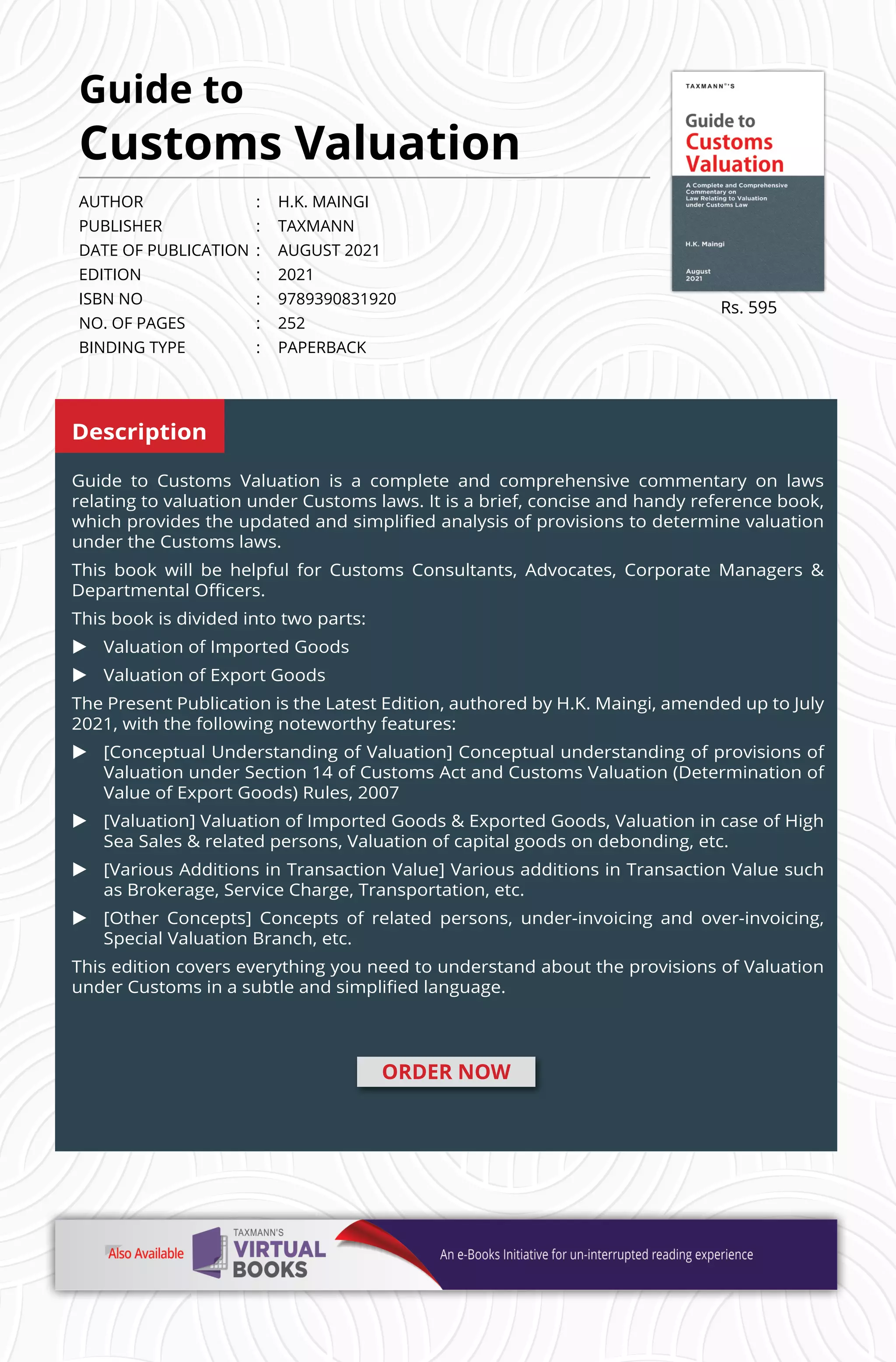 Rs. 595
AUTHOR	 :	 H.K. MAINGI
PUBLISHER	 :	TAXMANN
DATE OF PUBLICATION 	: 	 AUGUST 2021
EDITION 	 : 	 2021
ISBN NO 	 : 	 9789390831920
NO. OF PAGES	 :	 252
BINDING TYPE	 :	 PAPERBACK
ORDER NOW
Guide to
Customs Valuation
Description
Guide to Customs Valuation is a complete and comprehensive commentary on laws
relating to valuation under Customs laws. It is a brief, concise and handy reference book,
which provides the updated and simplified analysis of provisions to determine valuation
under the Customs laws.
This book will be helpful for Customs Consultants, Advocates, Corporate Managers 
Departmental Officers.
This book is divided into two parts:
u	 Valuation of Imported Goods
u	 Valuation of Export Goods
The Present Publication is the Latest Edition, authored by H.K. Maingi, amended up to July
2021, with the following noteworthy features:
u	 [Conceptual Understanding of Valuation] Conceptual understanding of provisions of
Valuation under Section 14 of Customs Act and Customs Valuation (Determination of
Value of Export Goods) Rules, 2007
u	 [Valuation] Valuation of Imported Goods  Exported Goods, Valuation in case of High
Sea Sales  related persons, Valuation of capital goods on debonding, etc.
u	 [Various Additions in Transaction Value] Various additions in Transaction Value such
as Brokerage, Service Charge, Transportation, etc.
u	 [Other Concepts] Concepts of related persons, under-invoicing and over-invoicing,
Special Valuation Branch, etc.
This edition covers everything you need to understand about the provisions of Valuation
under Customs in a subtle and simplified language.
 