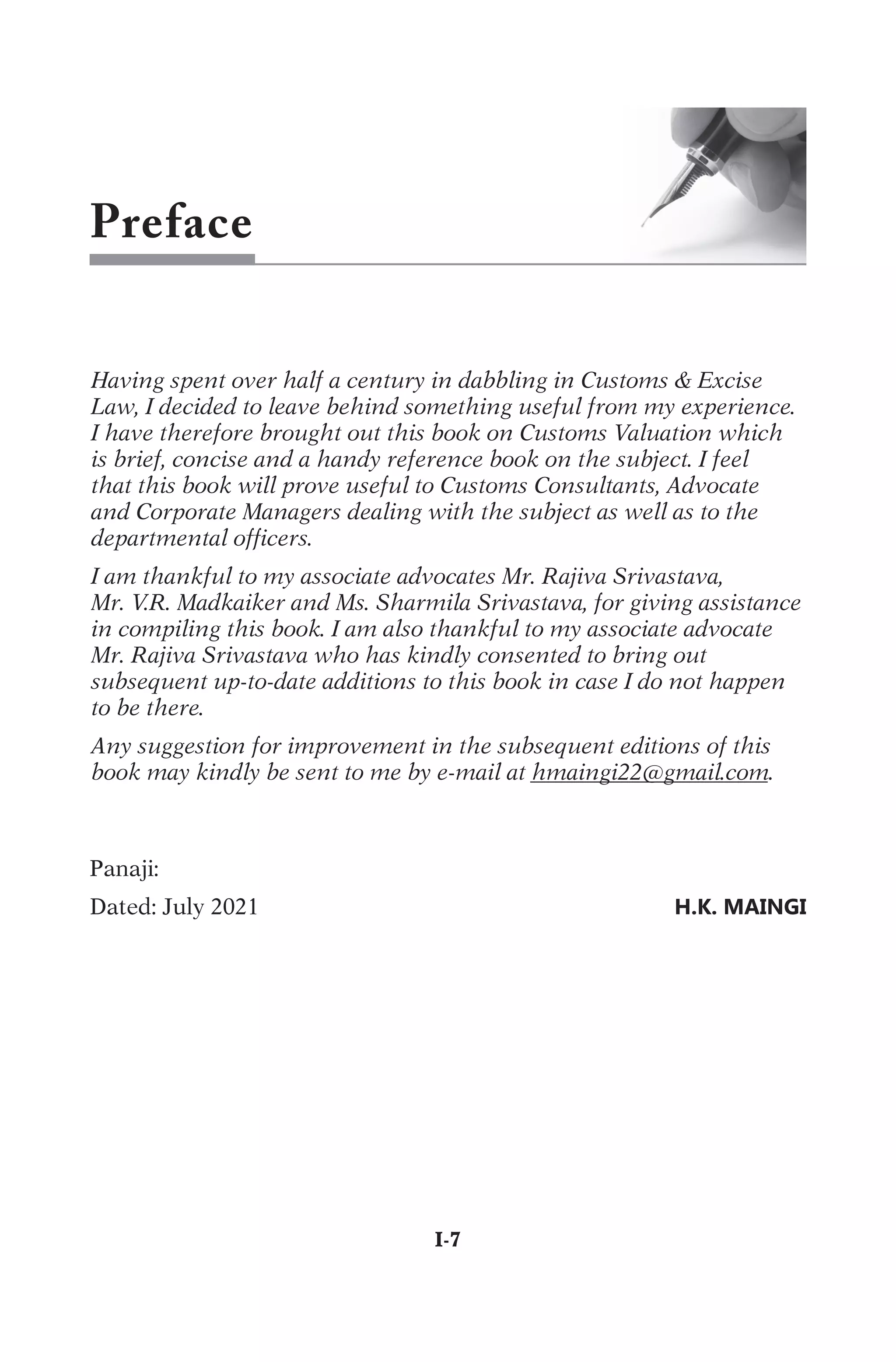Preface
Having spent over half a century in dabbling in Customs & Excise
Law, I decided to leave behind something useful from my experience.
I have therefore brought out this book on Customs Valuation which
is brief, concise and a handy reference book on the subject. I feel
that this book will prove useful to Customs Consultants, Advocate
and Corporate Managers dealing with the subject as well as to the
departmental officers.
I am thankful to my associate advocates Mr. Rajiva Srivastava,
Mr. V.R. Madkaiker and Ms. Sharmila Srivastava, for giving assistance
in compiling this book. I am also thankful to my associate advocate
Mr. Rajiva Srivastava who has kindly consented to bring out
subsequent up-to-date additions to this book in case I do not happen
to be there.
Any suggestion for improvement in the subsequent editions of this
book may kindly be sent to me by e-mail at hmaingi22@gmail.com.
P
a
n
a
j
i
:
D
a
t
e
d
:
J
u
l
y
2
0
2
1

H.K. MAINGI
	I-7
 