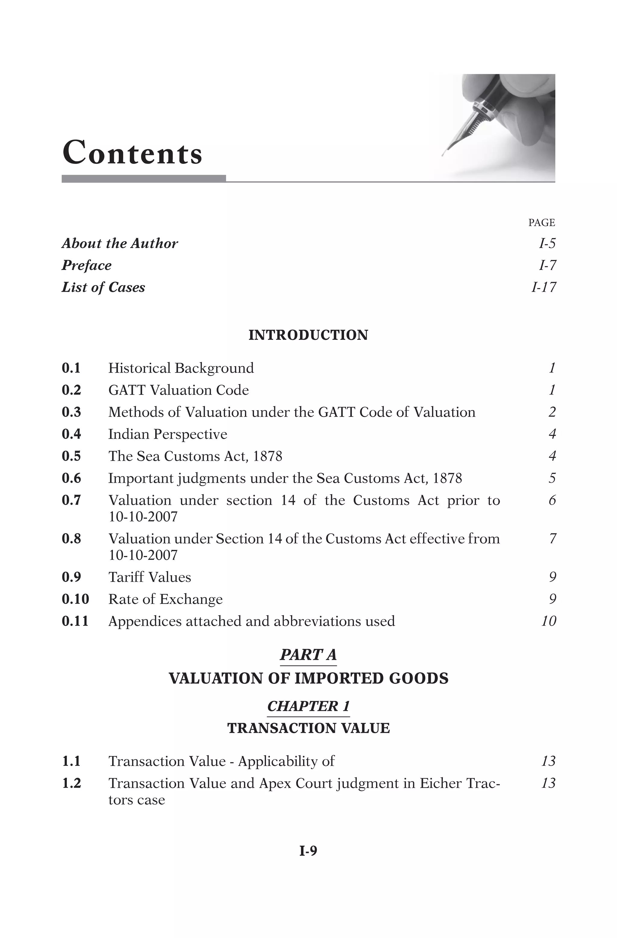 Contents
INTRODUCTION
0.1
H
i
s
t
o
r
i
c
a
l
B
a
c
k
g
r
o
u
n
d
1
0.2
G
A
T
T
V
a
l
u
a
t
i
o
n
C
o
d
e
1
0.3
M
e
t
h
o
d
s
o
f
V
a
l
u
a
t
i
o
n
u
n
d
e
r
t
h
e
G
A
T
T
C
o
d
e
o
f
V
a
l
u
a
t
i
o
n
2
0.4
I
n
d
i
a
n
P
e
r
s
p
e
c
t
i
v
e
4
0.5
T
h
e
S
e
a
C
u
s
t
o
m
s
A
c
t
,
1
8
7
8
4
0.6
I
m
p
o
r
t
a
n
t
j
u
d
g
m
e
n
t
s
u
n
d
e
r
t
h
e
S
e
a
C
u
s
t
o
m
s
A
c
t
,
1
8
7
8
5
0.7
V
a
l
u
a
t
i
o
n
u
n
d
e
r
s
e
c
t
i
o
n
1
4
o
f
t
h
e
C
u
s
t
o
m
s
A
c
t
p
r
i
o
r
t
o
1
0
-
1
0
-
2
0
0
7
6
0.8
V
a
l
u
a
t
i
o
n
u
n
d
e
r
S
e
c
t
i
o
n
1
4
o
f
t
h
e
C
u
s
t
o
m
s
A
c
t
e
f
f
e
c
t
i
v
e
f
r
o
m
1
0
-
1
0
-
2
0
0
7
7
0.9
T
a
r
i
f
f
V
a
l
u
e
s
9
0.10
R
a
t
e
o
f
E
x
c
h
a
n
g
e
9
0.11
A
p
p
e
n
d
i
c
e
s
a
t
t
a
c
h
e
d
a
n
d
a
b
b
r
e
v
i
a
t
i
o
n
s
u
s
e
d
10
PART A
VALUATION OF IMPORTED GOODS
CHAPTER 1
TRANSACTION VALUE
1.1
T
r
a
n
s
a
c
t
i
o
n
V
a
l
u
e
-
A
p
p
l
i
c
a
b
i
l
i
t
y
o
f
13
1.2
T
r
a
n
s
a
c
t
i
o
n
V
a
l
u
e
a
n
d
A
p
e
x
C
o
u
r
t
j
u
d
g
m
e
n
t
i
n
E
i
c
h
e
r
T
r
a
c
-
t
o
r
s
c
a
s
e
13
	I-9
PAGE
About the Author

I-5
Preface

I-7
List of Cases

I-17
 