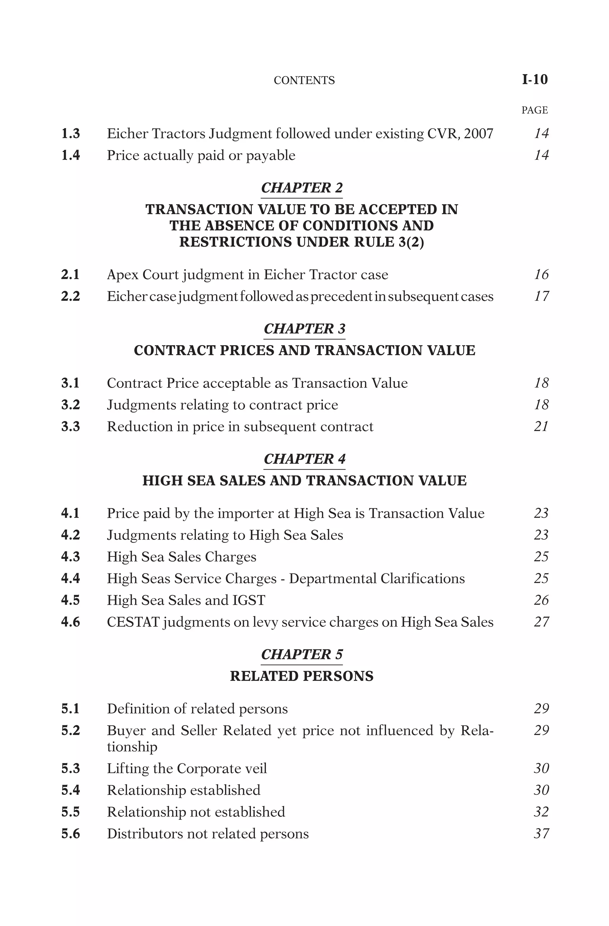 1.3
E
i
c
h
e
r
T
r
a
c
t
o
r
s
J
u
d
g
m
e
n
t
f
o
l
l
o
w
e
d
u
n
d
e
r
e
x
i
s
t
i
n
g
C
V
R
,
2
0
0
7
14
1.4
P
r
i
c
e
a
c
t
u
a
l
l
y
p
a
i
d
o
r
p
a
y
a
b
l
e
14
CHAPTER 2
TRANSACTION VALUE TO BE ACCEPTED IN
THE ABSENCE OF CONDITIONS AND
RESTRICTIONS UNDER RULE 3(2)
2.1
A
p
e
x
C
o
u
r
t
j
u
d
g
m
e
n
t
i
n
E
i
c
h
e
r
T
r
a
c
t
o
r
c
a
s
e
16
2.2
E
i
c
h
e
r
c
a
s
e
j
u
d
g
m
e
n
t
f
o
l
l
o
w
e
d
a
s
p
r
e
c
e
d
e
n
t
i
n
s
u
b
s
e
q
u
e
n
t
c
a
s
e
s
17
CHAPTER 3
CONTRACT PRICES AND TRANSACTION VALUE
3.1
C
o
n
t
r
a
c
t
P
r
i
c
e
a
c
c
e
p
t
a
b
l
e
a
s
T
r
a
n
s
a
c
t
i
o
n
V
a
l
u
e
18
3.2
J
u
d
g
m
e
n
t
s
r
e
l
a
t
i
n
g
t
o
c
o
n
t
r
a
c
t
p
r
i
c
e
18
3.3
R
e
d
u
c
t
i
o
n
i
n
p
r
i
c
e
i
n
s
u
b
s
e
q
u
e
n
t
c
o
n
t
r
a
c
t
21
CHAPTER 4
HIGH SEA SALES AND TRANSACTION VALUE
4.1
P
r
i
c
e
p
a
i
d
b
y
t
h
e
i
m
p
o
r
t
e
r
a
t
H
i
g
h
S
e
a
i
s
T
r
a
n
s
a
c
t
i
o
n
V
a
l
u
e
23
4.2
J
u
d
g
m
e
n
t
s
r
e
l
a
t
i
n
g
t
o
H
i
g
h
S
e
a
S
a
l
e
s
23
4.3
H
i
g
h
S
e
a
S
a
l
e
s
C
h
a
r
g
e
s
25
4.4
H
i
g
h
S
e
a
s
S
e
r
v
i
c
e
C
h
a
r
g
e
s
-
D
e
p
a
r
t
m
e
n
t
a
l
C
l
a
r
i
f
i
c
a
t
i
o
n
s
25
4.5
H
i
g
h
S
e
a
S
a
l
e
s
a
n
d
I
G
S
T
26
4.6
C
E
S
T
A
T
j
u
d
g
m
e
n
t
s
o
n
l
e
v
y
s
e
r
v
i
c
e
c
h
a
r
g
e
s
o
n
H
i
g
h
S
e
a
S
a
l
e
s
27
CHAPTER 5
RELATED PERSONS
5.1
D
e
f
i
n
i
t
i
o
n
o
f
r
e
l
a
t
e
d
p
e
r
s
o
n
s
29
5.2
B
u
y
e
r
a
n
d
S
e
l
l
e
r
R
e
l
a
t
e
d
y
e
t
p
r
i
c
e
n
o
t
i
n
f
l
u
e
n
c
e
d
b
y
R
e
l
a
-
t
i
o
n
s
h
i
p
29
5.3
L
i
f
t
i
n
g
t
h
e
C
o
r
p
o
r
a
t
e
v
e
i
l
30
5.4
R
e
l
a
t
i
o
n
s
h
i
p
e
s
t
a
b
l
i
s
h
e
d
30
5.5
R
e
l
a
t
i
o
n
s
h
i
p
n
o
t
e
s
t
a
b
l
i
s
h
e
d
32
5.6
D
i
s
t
r
i
b
u
t
o
r
s
n
o
t
r
e
l
a
t
e
d
p
e
r
s
o
n
s
37
	
C
O
N
T
E
N
T
S
	
I-10
PAGE
 