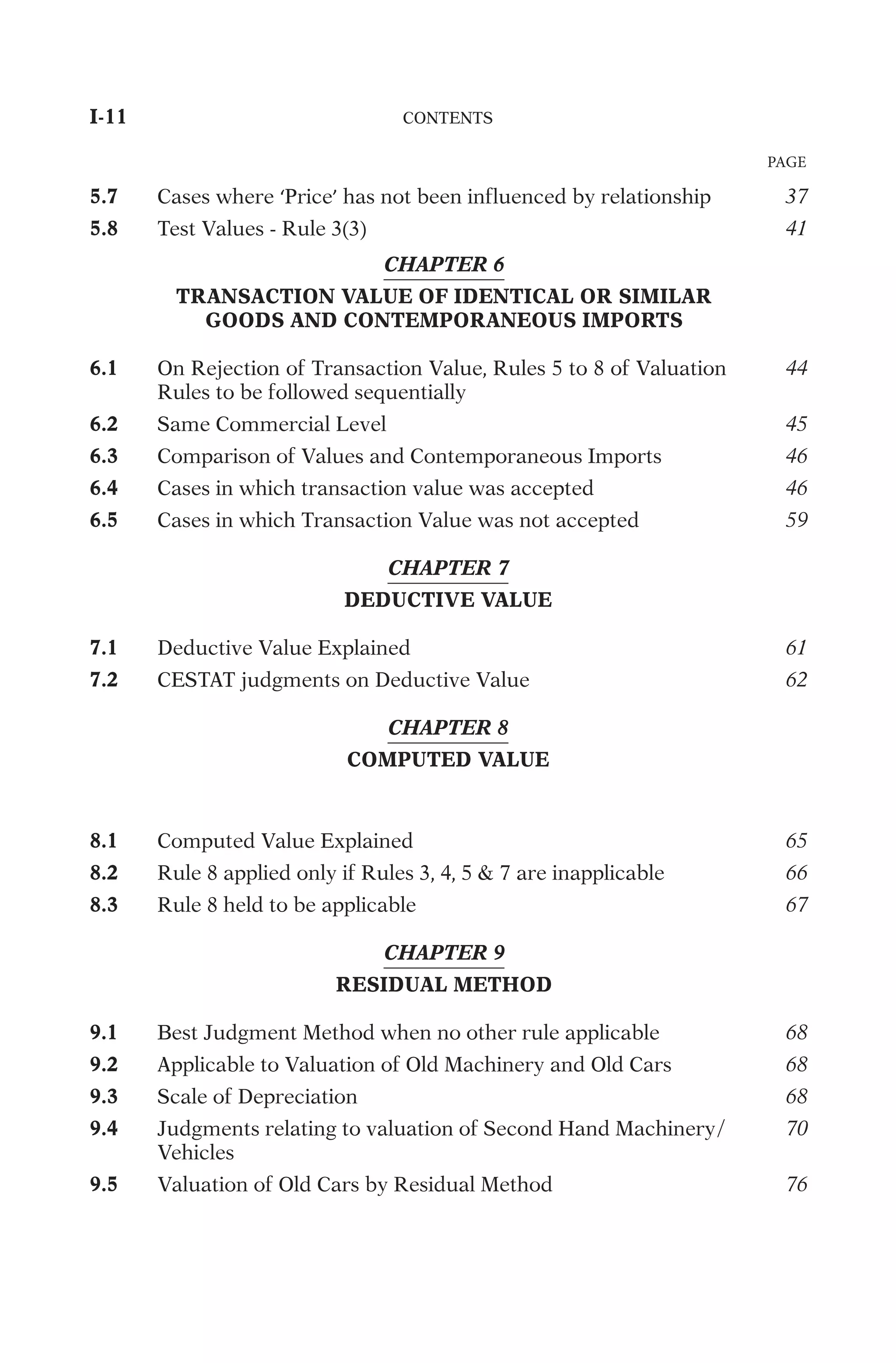 5.7
C
a
s
e
s
w
h
e
r
e
‘
P
r
i
c
e
’
h
a
s
n
o
t
b
e
e
n
i
n
f
l
u
e
n
c
e
d
b
y
r
e
l
a
t
i
o
n
s
h
i
p
37
5.8
T
e
s
t
V
a
l
u
e
s
-
R
u
l
e
3
(
3
)
41
CHAPTER 6
TRANSACTION VALUE OF IDENTICAL OR SIMILAR
GOODS AND CONTEMPORANEOUS IMPORTS
6.1
O
n
R
e
j
e
c
t
i
o
n
o
f
T
r
a
n
s
a
c
t
i
o
n
V
a
l
u
e
,
R
u
l
e
s
5
t
o
8
o
f
V
a
l
u
a
t
i
o
n
R
u
l
e
s
t
o
b
e
f
o
l
l
o
w
e
d
s
e
q
u
e
n
t
i
a
l
l
y
44
6.2
S
a
m
e
C
o
m
m
e
r
c
i
a
l
L
e
v
e
l
45
6.3
C
o
m
p
a
r
i
s
o
n
o
f
V
a
l
u
e
s
a
n
d
C
o
n
t
e
m
p
o
r
a
n
e
o
u
s
I
m
p
o
r
t
s
46
6.4
C
a
s
e
s
i
n
w
h
i
c
h
t
r
a
n
s
a
c
t
i
o
n
v
a
l
u
e
w
a
s
a
c
c
e
p
t
e
d
46
6.5
C
a
s
e
s
i
n
w
h
i
c
h
T
r
a
n
s
a
c
t
i
o
n
V
a
l
u
e
w
a
s
n
o
t
a
c
c
e
p
t
e
d
59
CHAPTER 7
DEDUCTIVE VALUE
7.1
D
e
d
u
c
t
i
v
e
V
a
l
u
e
E
x
p
l
a
i
n
e
d
61
7.2
C
E
S
T
A
T
j
u
d
g
m
e
n
t
s
o
n
D
e
d
u
c
t
i
v
e
V
a
l
u
e
62
CHAPTER 8
COMPUTED VALUE
8.1
C
o
m
p
u
t
e
d
V
a
l
u
e
E
x
p
l
a
i
n
e
d
65
8.2
R
u
l
e
8
a
p
p
l
i
e
d
o
n
l
y
i
f
R
u
l
e
s
3
,
4
,
5

7
a
r
e
i
n
a
p
p
l
i
c
a
b
l
e
66
8.3
R
u
l
e
8
h
e
l
d
t
o
b
e
a
p
p
l
i
c
a
b
l
e
67
CHAPTER 9
RESIDUAL METHOD
9.1
B
e
s
t
J
u
d
g
m
e
n
t
M
e
t
h
o
d
w
h
e
n
n
o
o
t
h
e
r
r
u
l
e
a
p
p
l
i
c
a
b
l
e
68
9.2
A
p
p
l
i
c
a
b
l
e
t
o
V
a
l
u
a
t
i
o
n
o
f
O
l
d
M
a
c
h
i
n
e
r
y
a
n
d
O
l
d
C
a
r
s
68
9.3
S
c
a
l
e
o
f
D
e
p
r
e
c
i
a
t
i
o
n
68
9.4
J
u
d
g
m
e
n
t
s
r
e
l
a
t
i
n
g
t
o
v
a
l
u
a
t
i
o
n
o
f
S
e
c
o
n
d
H
a
n
d
M
a
c
h
i
n
e
r
y
/
V
e
h
i
c
l
e
s
70
9.5
V
a
l
u
a
t
i
o
n
o
f
O
l
d
C
a
r
s
b
y
R
e
s
i
d
u
a
l
M
e
t
h
o
d
76
I-11	
C
O
N
T
E
N
T
S
	
PAGE
 