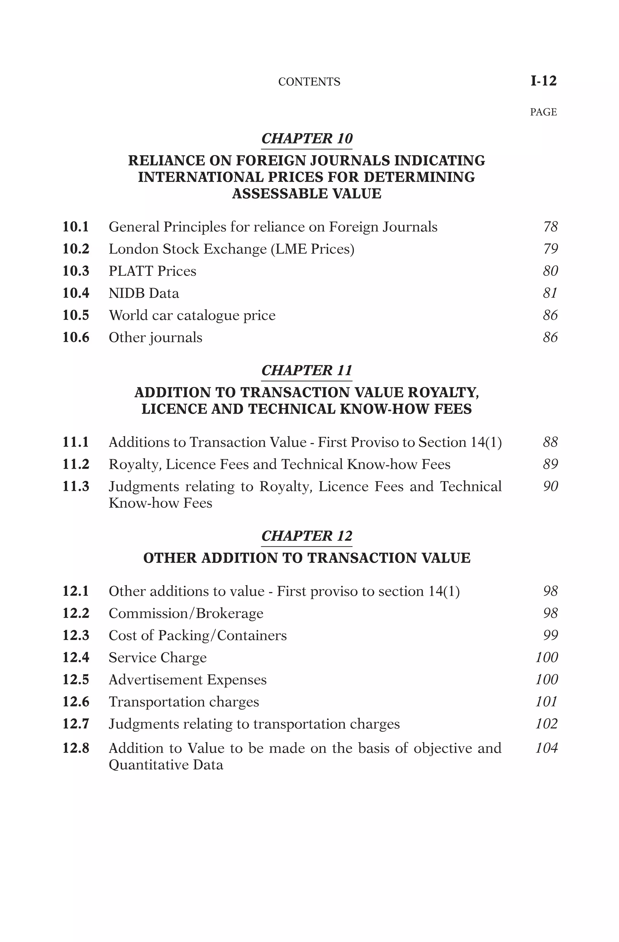 CHAPTER 10
RELIANCE ON FOREIGN JOURNALS INDICATING
INTERNATIONAL PRICES FOR DETERMINING
ASSESSABLE VALUE
10.1
G
e
n
e
r
a
l
P
r
i
n
c
i
p
l
e
s
f
o
r
r
e
l
i
a
n
c
e
o
n
F
o
r
e
i
g
n
J
o
u
r
n
a
l
s
78
10.2
L
o
n
d
o
n
S
t
o
c
k
E
x
c
h
a
n
g
e
(
L
M
E
P
r
i
c
e
s
)
79
10.3
P
L
A
T
T
P
r
i
c
e
s
80
10.4
N
I
D
B
D
a
t
a
81
10.5
W
o
r
l
d
c
a
r
c
a
t
a
l
o
g
u
e
p
r
i
c
e
86
10.6
O
t
h
e
r
j
o
u
r
n
a
l
s
86
CHAPTER 11
ADDITION TO TRANSACTION VALUE ROYALTY,
LICENCE AND TECHNICAL KNOW-HOW FEES
11.1
A
d
d
i
t
i
o
n
s
t
o
T
r
a
n
s
a
c
t
i
o
n
V
a
l
u
e
-
F
i
r
s
t
P
r
o
v
i
s
o
t
o
S
e
c
t
i
o
n
1
4
(
1
)
88
11.2
R
o
y
a
l
t
y
,
L
i
c
e
n
c
e
F
e
e
s
a
n
d
T
e
c
h
n
i
c
a
l
K
n
o
w
-
h
o
w
F
e
e
s
89
11.3
J
u
d
g
m
e
n
t
s
r
e
l
a
t
i
n
g
t
o
R
o
y
a
l
t
y
,
L
i
c
e
n
c
e
F
e
e
s
a
n
d
T
e
c
h
n
i
c
a
l
K
n
o
w
-
h
o
w
F
e
e
s
90
CHAPTER 12
OTHER ADDITION TO TRANSACTION VALUE
12.1
O
t
h
e
r
a
d
d
i
t
i
o
n
s
t
o
v
a
l
u
e
-
F
i
r
s
t
p
r
o
v
i
s
o
t
o
s
e
c
t
i
o
n
1
4
(
1
)
98
12.2
C
o
m
m
i
s
s
i
o
n
/
B
r
o
k
e
r
a
g
e
98
12.3
C
o
s
t
o
f
P
a
c
k
i
n
g
/
C
o
n
t
a
i
n
e
r
s
99
12.4
S
e
r
v
i
c
e
C
h
a
r
g
e
100
12.5
A
d
v
e
r
t
i
s
e
m
e
n
t
E
x
p
e
n
s
e
s
100
12.6
T
r
a
n
s
p
o
r
t
a
t
i
o
n
c
h
a
r
g
e
s
101
12.7
J
u
d
g
m
e
n
t
s
r
e
l
a
t
i
n
g
t
o
t
r
a
n
s
p
o
r
t
a
t
i
o
n
c
h
a
r
g
e
s
102
12.8
A
d
d
i
t
i
o
n
t
o
V
a
l
u
e
t
o
b
e
m
a
d
e
o
n
t
h
e
b
a
s
i
s
o
f
o
b
j
e
c
t
i
v
e
a
n
d
Q
u
a
n
t
i
t
a
t
i
v
e
D
a
t
a
104
	
C
O
N
T
E
N
T
S
	
I-12
PAGE
 