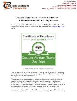 Custom Vietnam Travel won Certificate of
Excellence awarded by TripAdvisor
Custom Vietnam Travel Co., Ltd has been awarded “ Certificate of Excellence” by
TripAdvisor, recognized it as an excellent supplier for the best Vietnam Day Tours
2013.
Custom Vietnam Travel' Certificate of Excellence
With approximately 60 million visitors and 75 million monthly feedbacks, TripAdvisor
creates giant opportunities for travel agents in general and for the companies certified by
this biggest travel website in particular.
While domestic tourism are in the low points, travel companies have fewer customers
signing tour, Custom Vietnam Travel Co., Ltd has been awarded “ Certificate of
Excellence” by TripAdvisor, recognized it as an excellent supplier for the best Vietnam
Day Tours 2013. This is regarded as a great encouragement to the relentless efforts of the
company's staff. Let’s cheer with Custom Vietnam Travel on this special event.
Congratulations Custom Vietnam Travel has won the honorable prize. What do we know
Tel: +84.4.371 85750
Hotline: +84.977102103
www.customvietnamtravel.com
Email: info@customvietnamtravel.com
Office: No 116/32/76 An Duong, Tay Ho, Hanoi, Vietnam
 