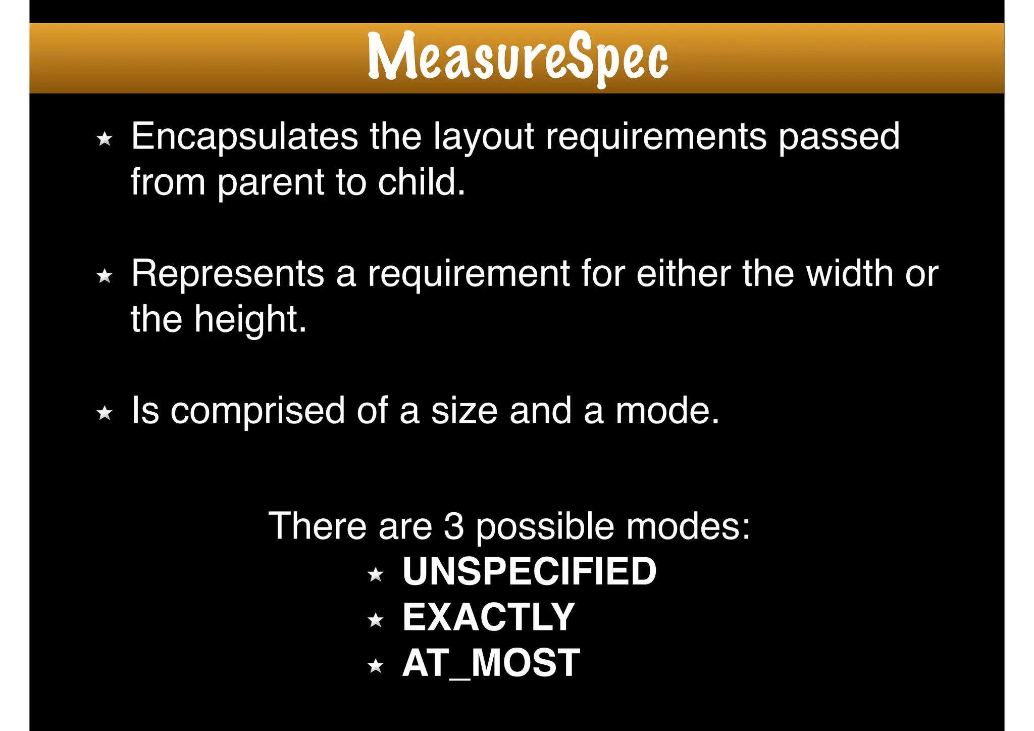 Encapsulates the layout requirements passed
from parent to child.!
!
Represents a requirement for either the width or
the height. !
!
Is comprised of a size and a mode.
There are 3 possible modes:!
UNSPECIFIED !
EXACTLY !
AT_MOST
MeasureSpec
 