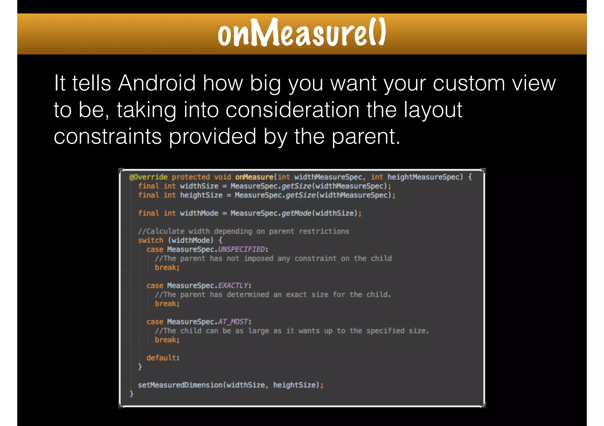 It tells Android how big you want your custom view
to be, taking into consideration the layout
constraints provided by the parent.
onMeasure()
 