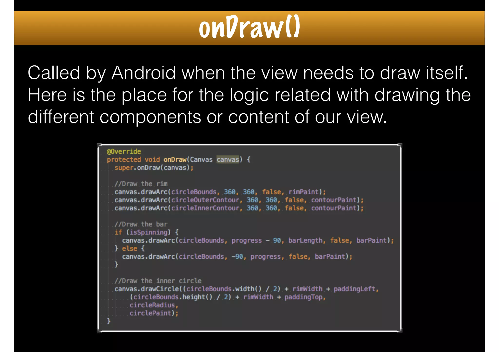 Called by Android when the view needs to draw itself.
Here is the place for the logic related with drawing the
different components or content of our view.
onDraw()
 