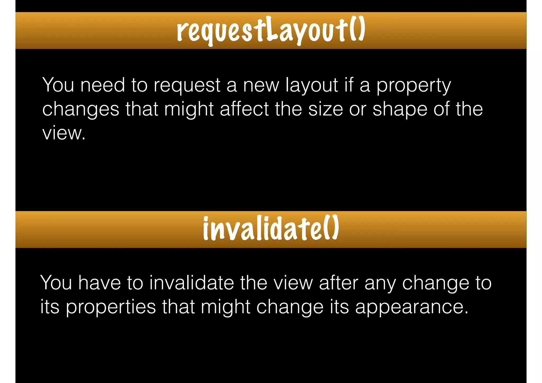 You need to request a new layout if a property
changes that might affect the size or shape of the
view.
You have to invalidate the view after any change to
its properties that might change its appearance.
requestLayout()
invalidate()
 