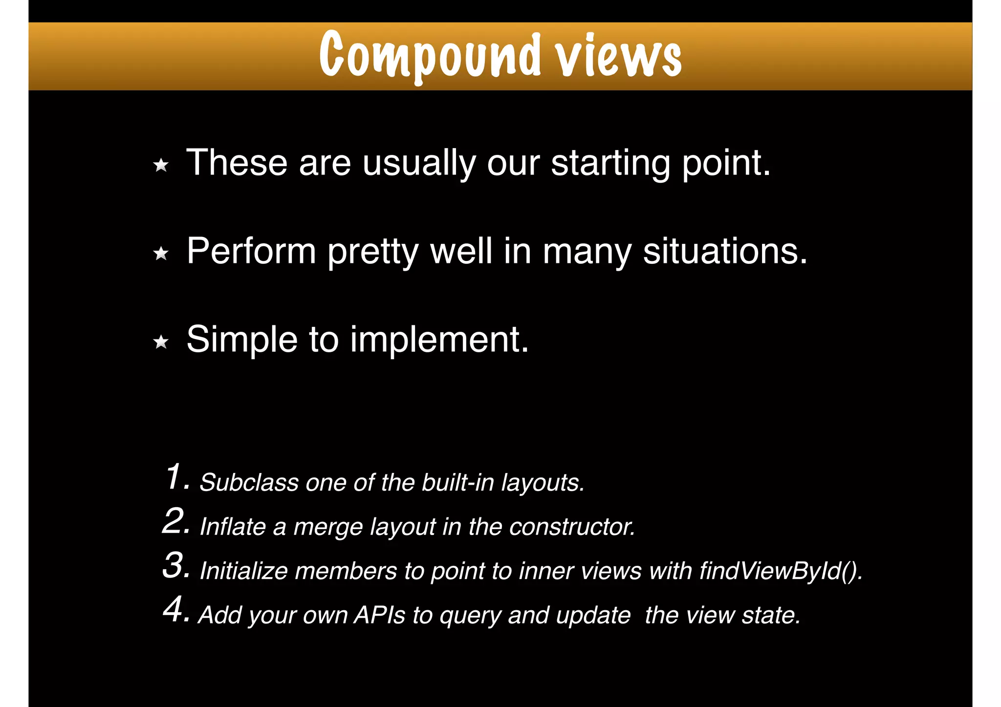 These are usually our starting point.!
!
Perform pretty well in many situations.!
!
Simple to implement.
1. Subclass one of the built-in layouts.!
2. Inﬂate a merge layout in the constructor.!
3. Initialize members to point to inner views with ﬁndViewById().!
4.Add your own APIs to query and update the view state.
Compound views
 