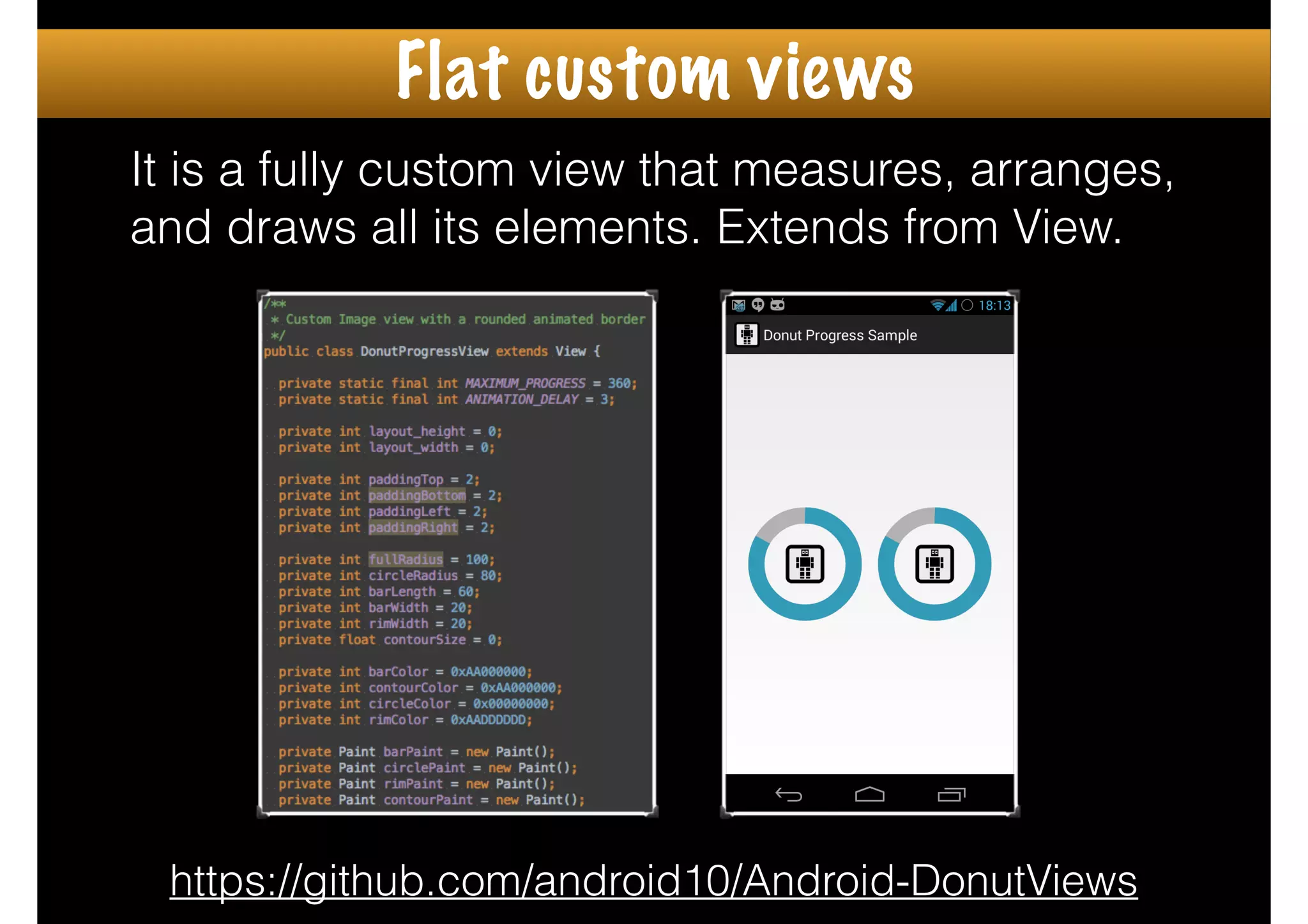 It is a fully custom view that measures, arranges,
and draws all its elements. Extends from View.
https://github.com/android10/Android-DonutViews
Flat custom views
 