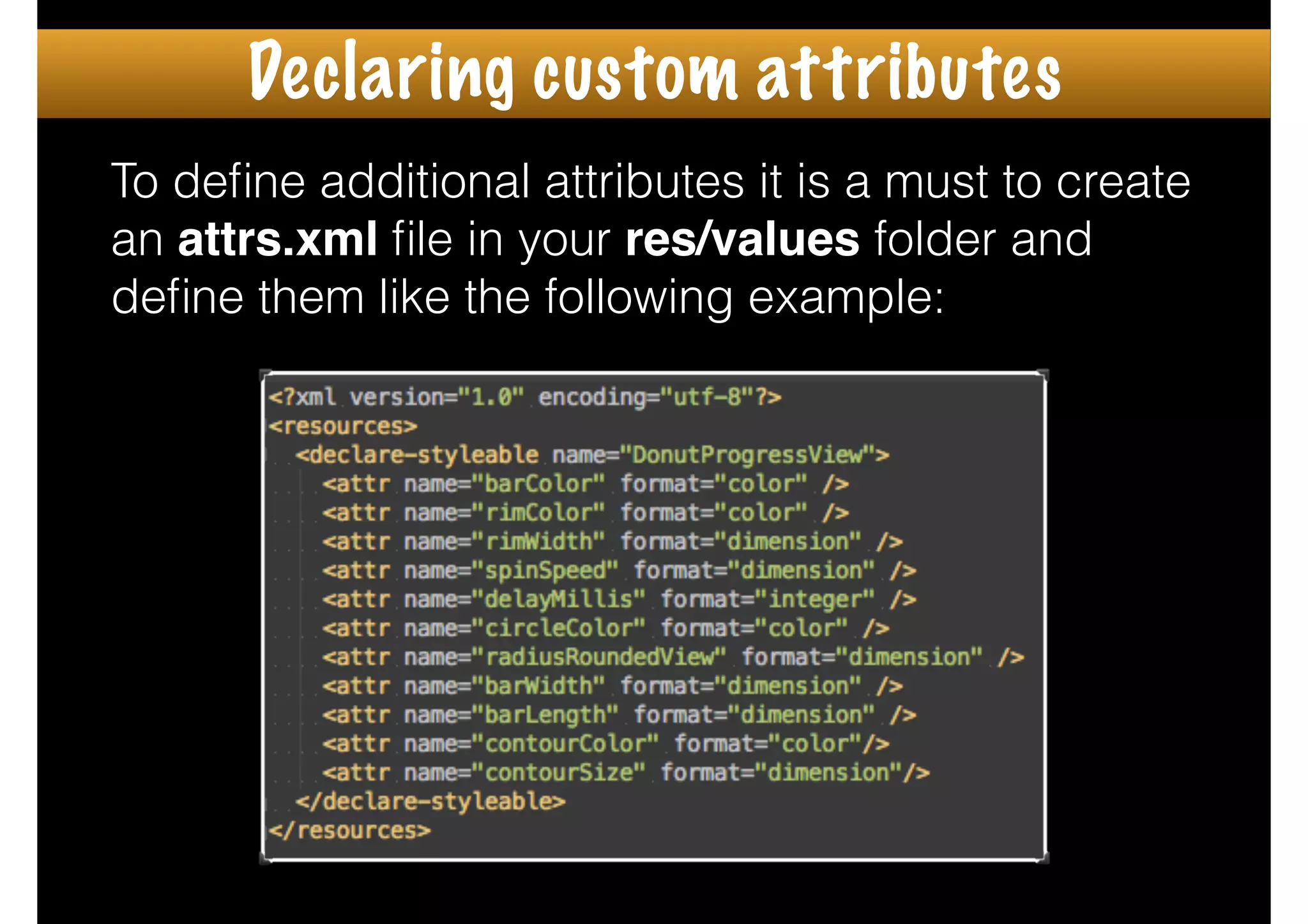 To deﬁne additional attributes it is a must to create
an attrs.xml ﬁle in your res/values folder and
deﬁne them like the following example:
Declaring custom attributes
 
