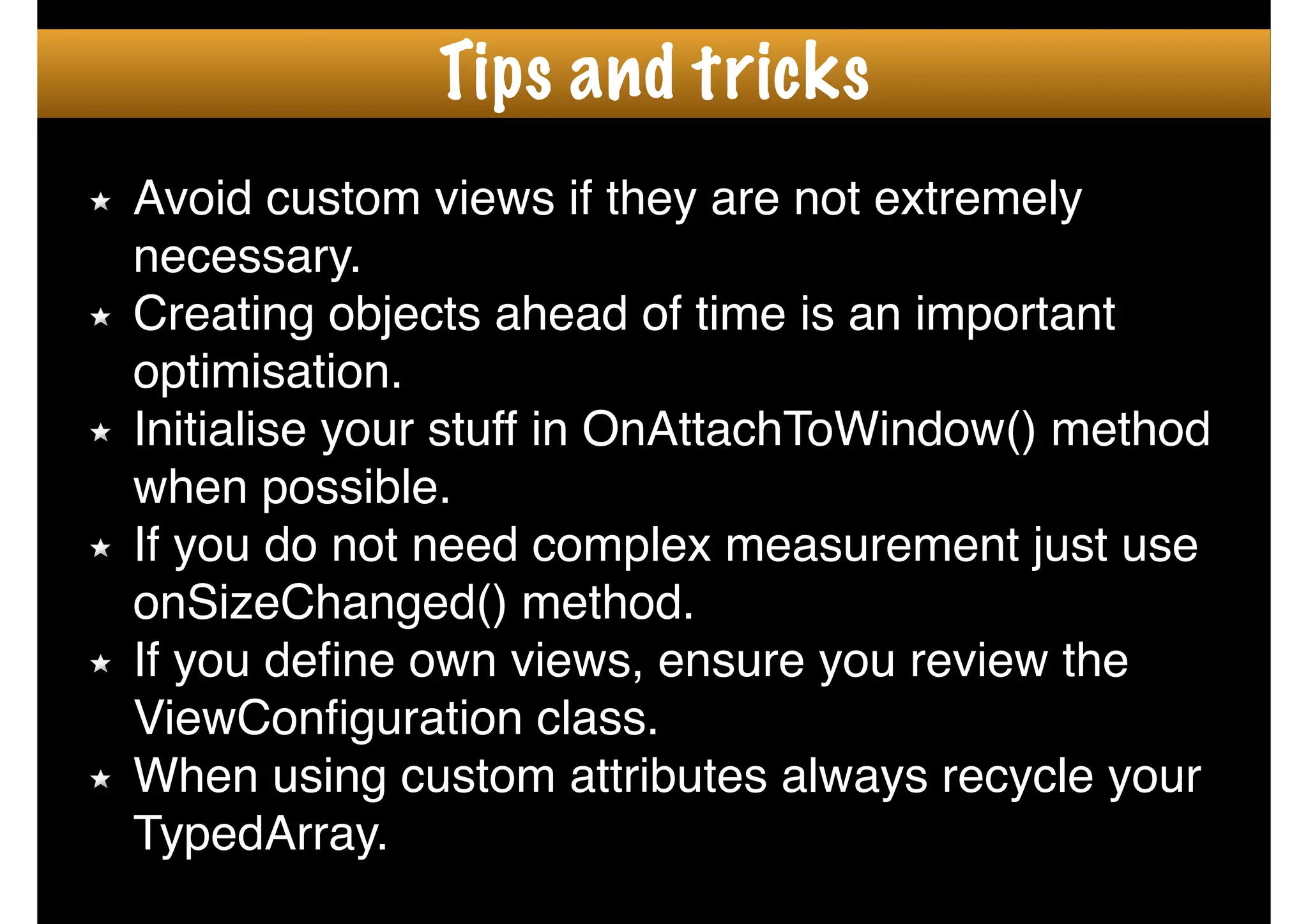 Avoid custom views if they are not extremely
necessary.!
Creating objects ahead of time is an important
optimisation. !
Initialise your stuff in OnAttachToWindow() method
when possible.!
If you do not need complex measurement just use
onSizeChanged() method.!
If you deﬁne own views, ensure you review the
ViewConﬁguration class.!
When using custom attributes always recycle your
TypedArray.
Tips and tricks
 