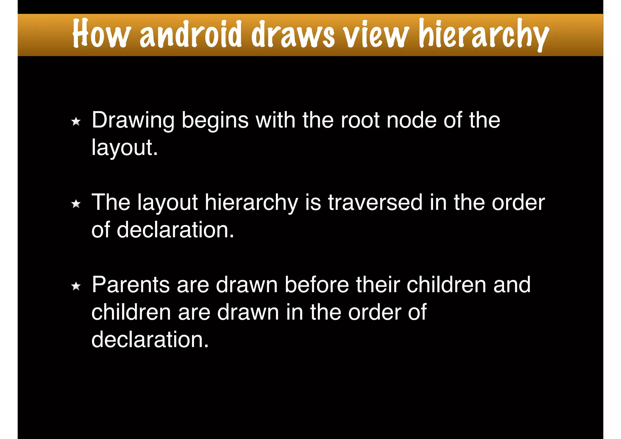 How android draws view hierarchy
Drawing begins with the root node of the
layout.!
!
The layout hierarchy is traversed in the order
of declaration.!
!
Parents are drawn before their children and
children are drawn in the order of
declaration.
 