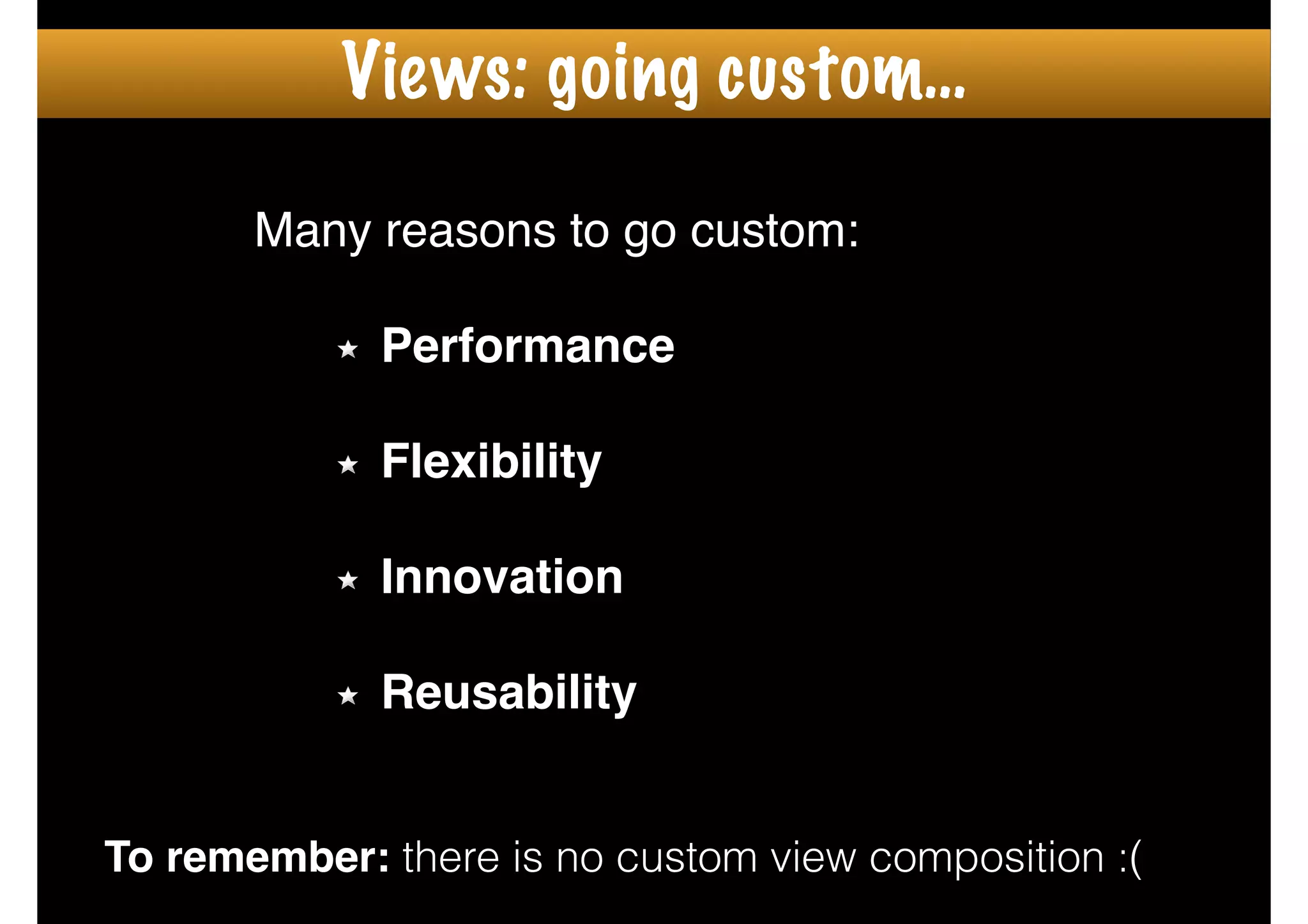 Many reasons to go custom:!
!
Performance!
!
Flexibility!
!
Innovation!
!
Reusability
To remember: there is no custom view composition :(
Views: going custom…
 