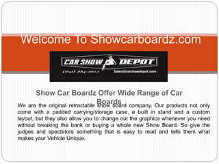 Show Car Boardz Offer Wide Range of Car
Boards
Welcome To Showcarboardz.com
We are the original retractable show board company. Our products not only
come with a padded carrying/storage case, a built in stand and a custom
layout, but they also allow you to change out the graphics whenever you need
without breaking the bank or buying a whole new Show Board. So give the
judges and spectators something that is easy to read and tells them what
makes your Vehicle Unique.
 