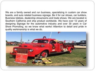 We are a family owned and run business, specializing in custom car show
boards, and auto related business signage. Be it for car shows, car builders,
Business lobbies, dealership showrooms and trade shows. We are located in
Southern California and ship product worldwide. We have over 12 years of
designing Signage for the automotive industry and over 30 years in Car
Show Promoting, so we know what works! Attention to detail and pride in
quality workmanship is what we do.
 