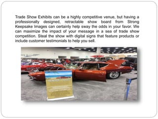 Trade Show Exhibits can be a highly competitive venue, but having a
professionally designed, retractable show board from Strong
Keepsake Images can certainly help sway the odds in your favor. We
can maximize the impact of your message in a sea of trade show
competition. Steal the show with digital signs that feature products or
include customer testimonials to help you sell.
 