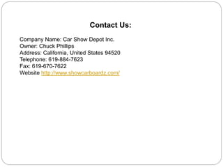 Contact Us:
Company Name: Car Show Depot Inc.
Owner: Chuck Phillips
Address: California, United States 94520
Telephone: 619-884-7623
Fax: 619-670-7622
Website http://www.showcarboardz.com/
 