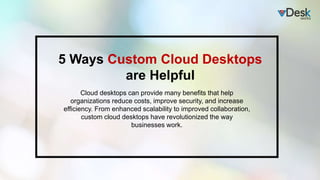 5 Ways Custom Cloud Desktops
are Helpful
Cloud desktops can provide many benefits that help
organizations reduce costs, improve security, and increase
efficiency. From enhanced scalability to improved collaboration,
custom cloud desktops have revolutionized the way
businesses work.
 