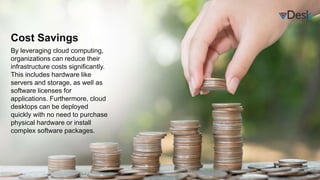 Cost Savings
By leveraging cloud computing,
organizations can reduce their
infrastructure costs significantly.
This includes hardware like
servers and storage, as well as
software licenses for
applications. Furthermore, cloud
desktops can be deployed
quickly with no need to purchase
physical hardware or install
complex software packages.
 