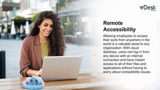 Remote
Accessibility
Allowing employees to access
their work from anywhere in the
world is a valuable asset to any
organization. With cloud
desktops, users can log in from
any device with an internet
connection and have instant
access to all of their files and
applications without having to
worry about compatibility issues.
 