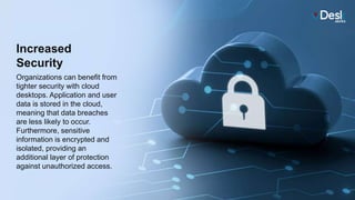 Increased
Security
Organizations can benefit from
tighter security with cloud
desktops. Application and user
data is stored in the cloud,
meaning that data breaches
are less likely to occur.
Furthermore, sensitive
information is encrypted and
isolated, providing an
additional layer of protection
against unauthorized access.
 