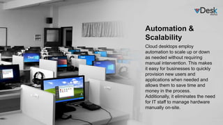 Automation &
Scalability
Cloud desktops employ
automation to scale up or down
as needed without requiring
manual intervention. This makes
it easy for businesses to quickly
provision new users and
applications when needed and
allows them to save time and
money in the process.
Additionally, it eliminates the need
for IT staff to manage hardware
manually on-site.
 