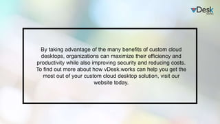 By taking advantage of the many benefits of custom cloud
desktops, organizations can maximize their efficiency and
productivity while also improving security and reducing costs.
To find out more about how vDesk.works can help you get the
most out of your custom cloud desktop solution, visit our
website today.
 