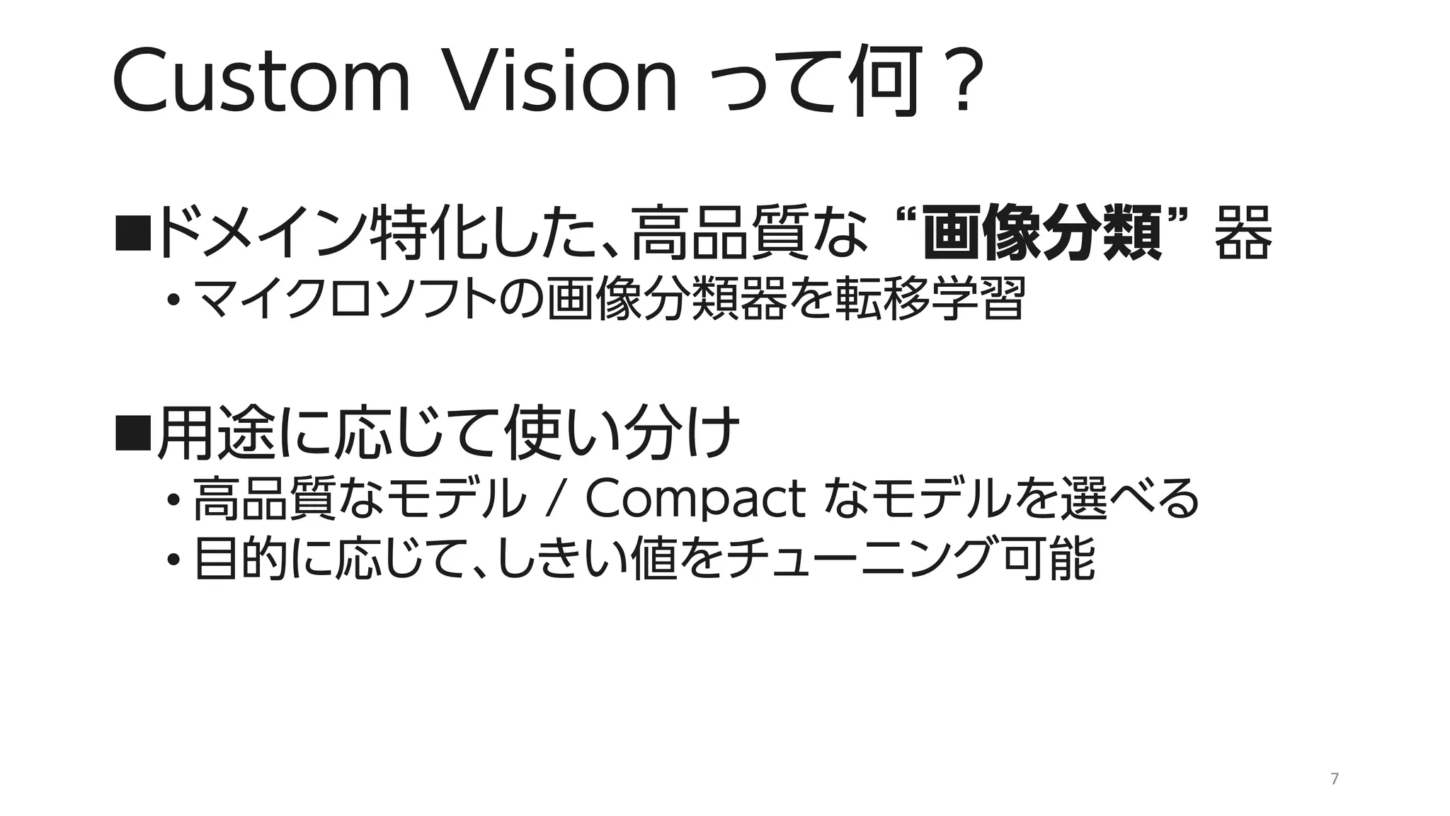 Custom Vision って何？
◼ドメイン特化した、高品質な “画像分類” 器
• マイクロソフトの画像分類器を転移学習
◼用途に応じて使い分け
• 高品質なモデル / Compact なモデルを選べる
• 目的に応じて、しきい値をチューニング可能
7
 