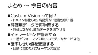 まとめ ～ 今日の内容
◼Custom Vision って何？
• ドメイン特化した、高品質な “画像分類” 器
◼評価用データで再学習する
• 評価しながら、教師データを増やせる
◼イテレーションを管理する
• 一番パフォーマンスのいいモデルをサービス化
◼確率しきい値を変更する
• 目的に応じたパフォーマンス設定
13
 