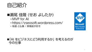 自己紹介
◼瀬尾 佳隆 (せお よしたか)
• MVP for AI
• https://yseosoft.wordpress.com/
• 坂道 と仏像 / 屏風絵が好き
◼「AI をビジネスにどう利用するか」 を考えるのが
今の仕事
2
 