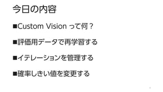 今日の内容
◼Custom Vision って何？
◼評価用データで再学習する
◼イテレーションを管理する
◼確率しきい値を変更する
4
 