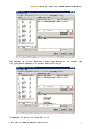 TekRADIUS - How to Add Custom Vendor Specific Attributes to TekRADIUS?
Enter Attribute ID, Attribute Name and Attribute Type (Integer for our example) click
[Add/Update] button. Attribute ID and Attribute Name must be unique.
Enter values for the new attribute using Values section.
© 2007, 2008 Yasin KAPLAN - http://www.tekradius.com/ 2
 