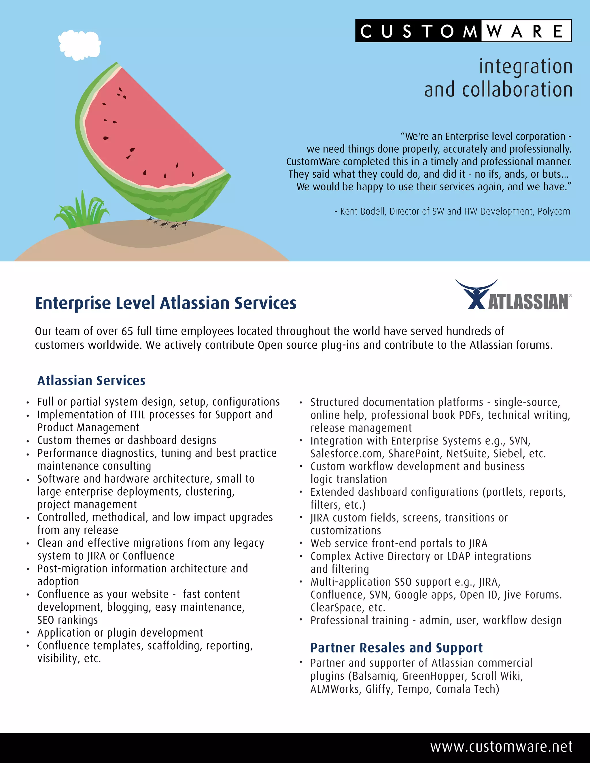 integration
                                                                                       and collaboration

                                                                               “We're an Enterprise level corporation -
                                                           we need things done properly, accurately and professionally.
                                                       CustomWare completed this in a timely and professional manner.
                                                       They said what they could do, and did it - no ifs, ands, or buts...
                                                         We would be happy to use their services again, and we have.”

                                                                  - Kent Bodell, Director of SW and HW Development, Polycom




Enterprise Level Atlassian Services
Our team of over 65 full time employees located throughout the world have served hundreds of
customers worldwide. We actively contribute Open source plug-ins and contribute to the Atlassian forums.


Atlassian Services
Full or partial system design, setup, configurations        Structured documentation platforms - single-source,
Implementation of ITIL processes for Support and            online help, professional book PDFs, technical writing,
Product Management                                          release management
Custom themes or dashboard designs                          Integration with Enterprise Systems e.g., SVN,
Performance diagnostics, tuning and best practice           Salesforce.com, SharePoint, NetSuite, Siebel, etc.
maintenance consulting                                      Custom workflow development and business
Software and hardware architecture, small to                logic translation
large enterprise deployments, clustering,                   Extended dashboard configurations (portlets, reports,
project management                                          filters, etc.)
Controlled, methodical, and low impact upgrades             JIRA custom fields, screens, transitions or
from any release                                            customizations
Clean and effective migrations from any legacy              Web service front-end portals to JIRA
system to JIRA or Confluence                                Complex Active Directory or LDAP integrations
Post-migration information architecture and                 and filtering
adoption                                                    Multi-application SSO support e.g., JIRA,
Confluence as your website - fast content                   Confluence, SVN, Google apps, Open ID, Jive Forums.
development, blogging, easy maintenance,                    ClearSpace, etc.
SEO rankings                                                Professional training - admin, user, workflow design
Application or plugin development
Confluence templates, scaffolding, reporting,               Partner Resales and Support
visibility, etc.                                            Partner and supporter of Atlassian commercial
                                                            plugins (Balsamiq, GreenHopper, Scroll Wiki,
                                                            ALMWorks, Gliffy, Tempo, Comala Tech)




                                                                                         www.customware.net
 