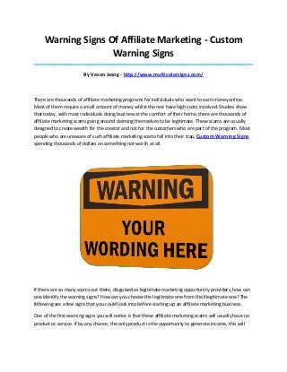 Warning Signs Of Affiliate Marketing - Custom
Warning Signs
_____________________________________________________________________________________

By Vason Jasog - http://www.multicolorsigns.com/

There are thousands of affiliate marketing programs for individuals who want to earn money online.
Most of them require a small amount of money whilst the rest have high costs involved. Studies show
that today, with most individuals doing business at the comfort of their home, there are thousands of
affiliate marketing scams going around claiming themselves to be legitimate. These scams are usually
designed to create wealth for the creator and not for the customers who are part of the program. Most
people who are unaware of such affiliate marketing scams fall into their trap, Custom Warning Signs
spending thousands of dollars on something not worth at all.

If there are so many scams out there, disguised as legitimate marketing opportunity providers, how can
one identify the warning signs? How can you choose the legitimate one from the illegitimate one? The
following are a few signs that you could look into before starting up an affiliate marketing business.
One of the first warning signs you will notice is that these affiliate marketing scams will usually have no
product or service. If by any chance, the only product is the opportunity to generate income, this will

 