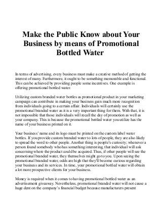 Make the Public Know about Your 
Business by means of Promotional 
Bottled Water 
In terms of advertising, every business must make a creative method of getting the 
interest of many. Furthermore, it ought to be something memorable and functional. 
This can be achieved by providing people some incentives. One example is 
offering promotional bottled water. 
Utilizing custom branded water bottles as promotional product in your marketing 
campaign can contribute in making your business gain much more recognition 
from individuals going to a certain affair. Individuals will certainly use the 
promotional branded water as it is a very important thing for them. With that, it is 
not impossible that those individuals will recall the day of promotion as well as 
your company. This is because the promotional bottled water you utilize has the 
name of your business printed on it. 
Your business’ name and its logo must be printed on the custom label water 
bottles. If you provide custom branded water to lots of people, they are also likely 
to spread the word to other people. Another thing is people’s curiosity; whenever a 
person found somebody who has something interesting, that individual will ask 
concerning where the product could be acquired. Thus, if other people will see the 
promotional branded water, they themselves might go to you. Upon seeing the 
promotional branded water, odds are high that they'll become curious regarding 
your business and its services. In time, your promotional bottled water will obtain 
a lot more prospective clients for your business. 
Money is required when it comes to having promotional bottled water as an 
advertisement giveaway. Nevertheless, promotional branded water will not cause a 
huge dent on the company’s financial budget because manufacturers present 
 