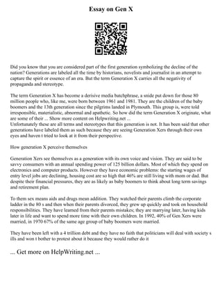 Essay on Gen X
Did you know that you are considered part of the first generation symbolizing the decline of the
nation? Generations are labeled all the time by historians, novelists and journalist in an attempt to
capture the spirit or essence of an era. But the term Generation X carries all the negativity of
propaganda and stereotype.
The term Generation X has become a derisive media batchphrase, a snide put down for those 80
million people who, like me, were born between 1961 and 1981. They are the children of the baby
boomers and the 13th generation since the pilgrims landed in Plymouth. This group is, were told
irresponsible, materialistic, abnormal and apathetic. So how did the term Generation X originate, what
are some of their ... Show more content on Helpwriting.net ...
Unfortunately these are all terms and stereotypes that this generation is not. It has been said that other
generations have labeled them as such because they are seeing Generation Xers through their own
eyes and haven t tried to look at it from their perspective.
How generation X perceive themselves
Generation Xers see themselves as a generation with its own voice and vision. They are said to be
savvy consumers with an annual spending power of 125 billion dollars. Most of which they spend on
electronics and computer products. However they have economic problems: the starting wages of
entry level jobs are declining, housing cost are so high that 46% are still living with mom or dad. But
despite their financial pressures, they are as likely as baby boomers to think about long term savings
and retirement plan.
To them sex means aids and drugs mean addition. They watched their parents climb the corporate
ladder in the 80 s and then when their parents divorced, they grew up quickly and took on household
responsibilities. They have learned from their parents mistakes; they are marrying later, having kids
later in life and want to spend more time with their own children. In 1992, 40% of Gen Xers were
married, in 1970 67% of the same age group of baby boomers were married.
They have been left with a 4 trillion debt and they have no faith that politicians will deal with society s
ills and won t bother to protest about it because they would rather do it
... Get more on HelpWriting.net ...
 