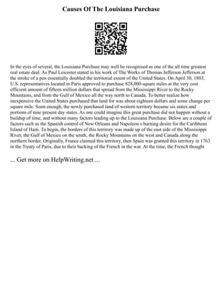 Causes Of The Louisiana Purchase
In the eyes of several, the Louisiana Purchase may well be recognized as one of the all time greatest
real estate deal. As Paul Leicester stated in his work of The Works of Thomas Jefferson Jefferson at
the stroke of a pen essentially doubled the territorial extent of the United States. On April 30, 1803,
U.S. representatives located in Paris approved to purchase 828,000 square miles at the very cost
efficient amount of fifteen million dollars that spread from the Mississippi River to the Rocky
Mountains, and from the Gulf of Mexico all the way north to Canada. To better realize how
inexpensive the United States purchased that land for was about eighteen dollars and some change per
square mile. Soon enough, the newly purchased land of western territory became six states and
portions of nine present day states. As one could imagine this great purchase did not happen without a
buildup of time, and without many factors leading up to the Louisiana Purchase. Below are a couple of
factors such as the Spanish control of New Orleans and Napoleon s burning desire for the Caribbean
Island of Haiti. To begin, the borders of this territory was made up of the east side of the Mississippi
River, the Gulf of Mexico on the south, the Rocky Mountains on the west and Canada along the
northern border. Originally, France claimed this territory, then Spain was granted this territory in 1763
in the Treaty of Paris, due to their backing of the French in the war. At the time, the French thought
... Get more on HelpWriting.net ...
 