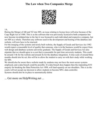 The Law when Two Companies Merge
1A.
During the Merger of AB and YZ into MN, an issue relating to licence keys will arise because of the
Copy Right Act of 1988. This is as the software that was previously licenced to both companies has
now become invalidated due to the fact it was licenced to each individual and respective company, but
not MN as a whole. Therefore any software used in the development and hosting of the database and
website, will now have to be renewed.
For the merging of the systems and newly built website, the Supply of Goods and Services Act 1982
would expect a reasonable level of quality that someone, who is in the business would be expect from
web design and database systems university graduate. The Supply of Goods and Services Act also
stipulate that we should agree to a cost that is reasonable for part time university students. This could
be around 3 4k for the website and around 2k for the database integration. A time scale of around three
months should also be set; this will be to allow the student to carry on with their study while working
for MN.
We should also be aware that a website made by students may not have the most secure systems
employed, and a data breach could be possible. If a data breach does happen then the impending ICO
enquiry for breaking the Data Protection Act 1998, will land squarely on our shoulders. This is as the
courts will not accept our decision to allow students to become MN s data controller.
Systems should also be in place to automatically delete
... Get more on HelpWriting.net ...
 