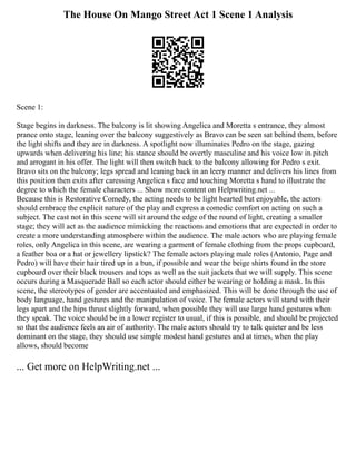 The House On Mango Street Act 1 Scene 1 Analysis
Scene 1:
Stage begins in darkness. The balcony is lit showing Angelica and Moretta s entrance, they almost
prance onto stage, leaning over the balcony suggestively as Bravo can be seen sat behind them, before
the light shifts and they are in darkness. A spotlight now illuminates Pedro on the stage, gazing
upwards when delivering his line; his stance should be overtly masculine and his voice low in pitch
and arrogant in his offer. The light will then switch back to the balcony allowing for Pedro s exit.
Bravo sits on the balcony; legs spread and leaning back in an leery manner and delivers his lines from
this position then exits after caressing Angelica s face and touching Moretta s hand to illustrate the
degree to which the female characters ... Show more content on Helpwriting.net ...
Because this is Restorative Comedy, the acting needs to be light hearted but enjoyable, the actors
should embrace the explicit nature of the play and express a comedic comfort on acting on such a
subject. The cast not in this scene will sit around the edge of the round of light, creating a smaller
stage; they will act as the audience mimicking the reactions and emotions that are expected in order to
create a more understanding atmosphere within the audience. The male actors who are playing female
roles, only Angelica in this scene, are wearing a garment of female clothing from the props cupboard,
a feather boa or a hat or jewellery lipstick? The female actors playing male roles (Antonio, Page and
Pedro) will have their hair tired up in a bun, if possible and wear the beige shirts found in the store
cupboard over their black trousers and tops as well as the suit jackets that we will supply. This scene
occurs during a Masquerade Ball so each actor should either be wearing or holding a mask. In this
scene, the stereotypes of gender are accentuated and emphasized. This will be done through the use of
body language, hand gestures and the manipulation of voice. The female actors will stand with their
legs apart and the hips thrust slightly forward, when possible they will use large hand gestures when
they speak. The voice should be in a lower register to usual, if this is possible, and should be projected
so that the audience feels an air of authority. The male actors should try to talk quieter and be less
dominant on the stage, they should use simple modest hand gestures and at times, when the play
allows, should become
... Get more on HelpWriting.net ...
 