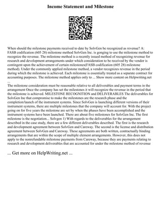 Income Statement and Milestone
When should the milestone payments received to date by SolvGen be recognized as revenue? A:
FASB codification (605 28) milestone method SolvGen Inc. is gonging to use the milestone method to
recognize the revenue. The milestone method is a recently issued method of recognizing revenue for
research and development arrangements under which consideration to be received by the vendor is
contingent upon the achievement of certain milestones(FASB codification (605 28) milestone
method). Under the commonly applied milestone method, a vendor recognizes revenue in the period
during which the milestone is achieved. Each milestone is essentially treated as a separate contract for
accounting purposes. The milestone method applies only to ... Show more content on Helpwriting.net
...
The milestone consideration must be reasonable relative to all deliverables and payment terms in the
arrangement Once the company has set the milestones it will recognize the revenue in the period that
the milestone is achieved. MILESTONE RECOGNITION and DELIVERABLES The deliverables for
SolvGen Inc that compromise to make the milestones are the research phase and the
completion/launch of the instrument systems. Since SolvGen is launching different versions of their
instrument systems, there are multiple milestones that the company will account for. With the project
going on for five years the milestone are set by when the phases have been accomplished and the
instrument systems have been launched. There are about five milestones for SolvGen Inc. The first
milestone is the negotiation... Solvgen 1) With regards to the deliverables for the arrangement
described in the case study, there are a few different deliverables described. The first is the research
and development agreement between SolvGen and Careway. The second is the license and distribution
agreement between SolvGen and Careway. These agreements are both written, contractually binding
arrangements that are within the scope of multiple element arrangements. However, this does not
apply to the nonrefundable milestone payments from Careway, because they are payments relating to
research and development deliverables that are accounted for under the milestone method of revenue
... Get more on HelpWriting.net ...
 