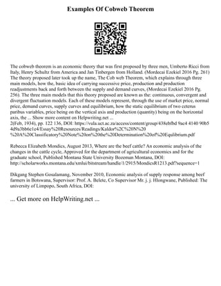 Examples Of Cobweb Theorem
The cobweb theorem is an economic theory that was first proposed by three men, Umberto Ricci from
Italy, Henry Schultz from America and Jan Tinbergen from Holland. (Mordecai Ezekiel 2016 Pg. 261)
The theory proposed later took up the name, The Cob web Theorem, which explains through three
main models, how the, basic idea of carrying successive price, production and production
readjustments back and forth between the supply and demand curves, (Mordecai Ezekiel 2016 Pg.
256). The three main models that this theory proposed are known as the: continuous, convergent and
divergent fluctuation models. Each of these models represent, through the use of market price, normal
price, demand curves, supply curves and equilibrium, how the static equilibrium of two ceterus
paribus variables, price being on the vertical axis and production (quantity) being on the horizontal
axis, the ... Show more content on Helpwriting.net ...
2(Feb, 1934), pp. 122 136, DOI: https://vula.uct.ac.za/access/content/group/438ebfbd 9ac4 4140 90b5
4d9a3bb6e1e4/Essay%20Resources/Readings/Kaldor%2C%20N%20
%20A%20Classificatory%20Note%20on%20the%20Determination%20of%20Equlibrium.pdf
Rebecca Elizabeth Mondics, August 2013, Where are the beef cattle? An economic analysis of the
changes in the cattle cycle, Approved for the department of agricultural economics and for the
graduate school, Published Montana State University Bozeman Montana, DOI:
http://scholarworks.montana.edu/xmlui/bitstream/handle/1/2915/MondicsR1213.pdf?sequence=1
Dikgang Stephen Gosalamang, November 2010, Economic analysis of supply response among beef
farmers in Botswana, Supervisor: Prof. A. Belete, Co Supervisor Mr. j. j. Hlongwane, Published: The
university of Limpopo, South Africa, DOI:
... Get more on HelpWriting.net ...
 