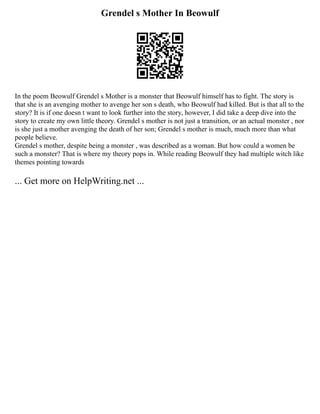 Grendel s Mother In Beowulf
In the poem Beowulf Grendel s Mother is a monster that Beowulf himself has to fight. The story is
that she is an avenging mother to avenge her son s death, who Beowulf had killed. But is that all to the
story? It is if one doesn t want to look further into the story, however, I did take a deep dive into the
story to create my own little theory. Grendel s mother is not just a transition, or an actual monster , nor
is she just a mother avenging the death of her son; Grendel s mother is much, much more than what
people believe.
Grendel s mother, despite being a monster , was described as a woman. But how could a women be
such a monster? That is where my theory pops in. While reading Beowulf they had multiple witch like
themes pointing towards
... Get more on HelpWriting.net ...
 