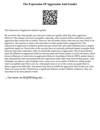 The Expression Of Aggression And Gender
The Expression of aggression related to gender
Do you know that some people says men and women are equally when they show aggressive
behavior! This change is be more acceptable; especially, after scientists define relational or indirect
aggression that women like to exhibit. However, the old studies believe that men are more likely to be
aggressive. The question is what is the motivation to make people behave aggressively? The
expression of aggression is related to gender because social roles and media influences have a hugely
significant impact on. Social roles in the societies have an extremely profound impact on people deals
between each other ;especially, when we remind the expression of aggression. One of most theories
study the different on aggression behavior between male and female gender is social role theory which
discuss influences of social roles on aggression behavior. According to Bowie (2007), gender tends to
take characteristics that can learned from life experiences rather than come from his/her genetic. Also,
Umberger says that as a part of gender roles, norms serve as an outline of behavior, telling people
what is acceptable and what is not. So, what people learn or act in the society can guide them to
behave aggression differently. Any person may learn to exhibit the aggression since he/she was a kid.
There are causes for this. Parents have a significant influence in their children s behavior. They can
learn them to be more patient or more
... Get more on HelpWriting.net ...
 